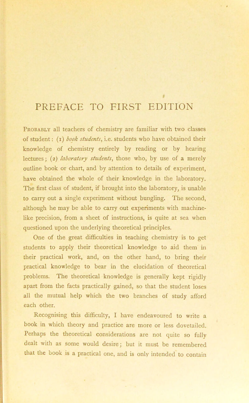 I PREFACE TO FIRST EDITION Probably all teachers of chemistry are familiar with two classes of student: (i) book students, i.e. students who have obtained their knowledge of chemistry entirely by reading or by hearing lectures; (2) laboratory students, those who, by use of a merely outline book or chart, and by attention to details of experiment, have obtained the whole of their knowledge in the laboratory. The first class of student, if brought into the laboratory^ is unable to carry out a single experiment without bungling. The second, although he may be able to carry out experiments with machine- like precision, from a sheet of instructions, is quite at sea when questioned upon the underlying theoretical principles. One of the great difficulties in teaching chemistry is to get students to apply their theoretical knowledge to aid them in their practical work, and, on the other hand, to bring their practical knowledge to bear in the elucidation of theoretical problems. The theoretical knowledge is generally kept rigidly apart from the facts practically gained, so that the student loses all the mutual help which the two branches of study afford each other. Recognising this difficulty, I have endeavoured to write a book in which theory and practice are more or less dovetailed. Perhaps the theoretical considerations are not quite so fully dealt with as some would desire; but it must be remembered that the book is a practical one, and is only intended to contain