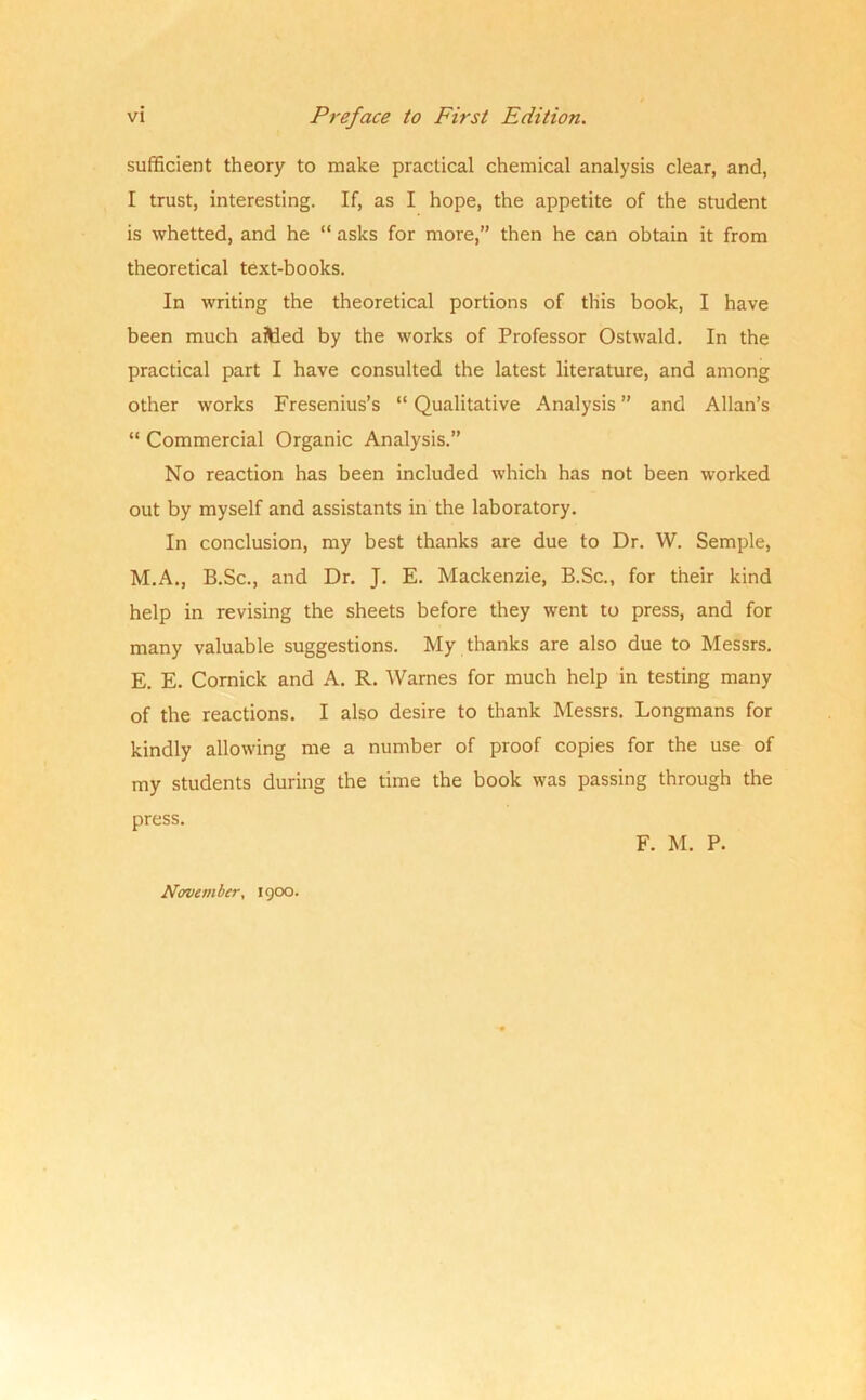 sufficient theory to make practical chemical analysis clear, and, I trust, interesting. If, as I hope, the appetite of the student is whetted, and he “ asks for more,” then he can obtain it from theoretical text-books. In writing the theoretical portions of this book, I have been much aiWed by the works of Professor Ostwald. In the practical part I have consulted the latest literature, and among other works Fresenius’s “ Qualitative Analysis ” and Allan’s “ Commercial Organic Analysis.” No reaction has been included which has not been worked out by myself and assistants in the laboratory. In conclusion, my best thanks are due to Dr. W. Semple, M.A., B.Sc., and Dr. J. E. Mackenzie, B.Sc., for their kind help in revising the sheets before they went to press, and for many valuable suggestions. My thanks are also due to Messrs. E. E. Cornick and A. R. Warnes for much help in testing many of the reactions. I also desire to thank Messrs. Longmans for kindly allowing me a number of proof copies for the use of my students during the time the book was passing through the press. F. M. P. November, 1900.