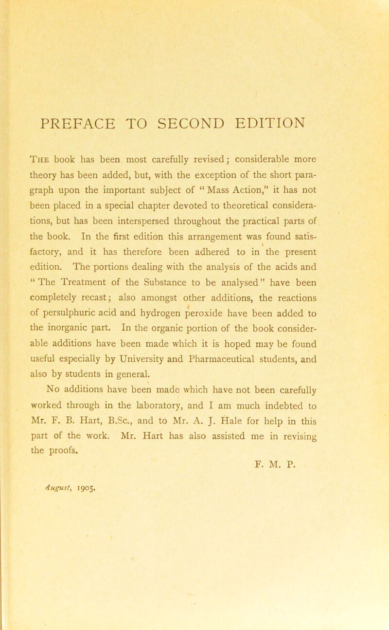 The book has been most carefully revised; considerable more theory has been added, but, with the exception of the short para- graph upon the important subject of “ Mass Action,” it has not been placed in a special chapter devoted to theoretical considera- tions, but has been interspersed throughout the practical parts of the book. In the first edition this arrangement was found satis- I factory, and it has therefore been adhered to in the present edition. The portions dealing with the analysis of the acids and “The Treatment of the Substance to be analysed” have been completely recast; also amongst other additions, the reactions of persulphuric acid and hydrogen peroxide have been added to the inorganic part. In the organic portion of the book consider- able additions have been made which it is hoped may be found useful especially by University and Pharmaceutical students, and also by students in general. No additions have been made which have not been carefully worked through in the laboratory, and I am much indebted to Mr. F. B. Hart, B.Sc., and to Mr. A. J. Hale for help in this part of the work. Mr. Hart has also assisted me in revising the proofs. F. M. P. August, 1905.