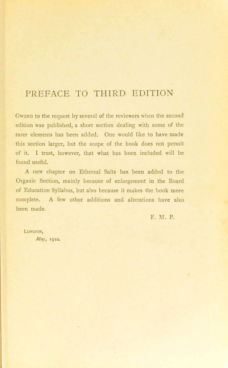 Owing to the request by several of the reviewers when the second edition was published, a short section dealing with some of the rarer elements has been added. One would like to have made this section larger, but the scope of the book does not permit of it. I trust, however, that what has been included will be found useful. A new chapter on Ethereal Salts has been added to the Organic Section, mainly because of enlargement in the Board of Education Syllabus, but also because it makes the book more complete. A few other additions and alterations have also been made. F. M. P. London, May, 1910.