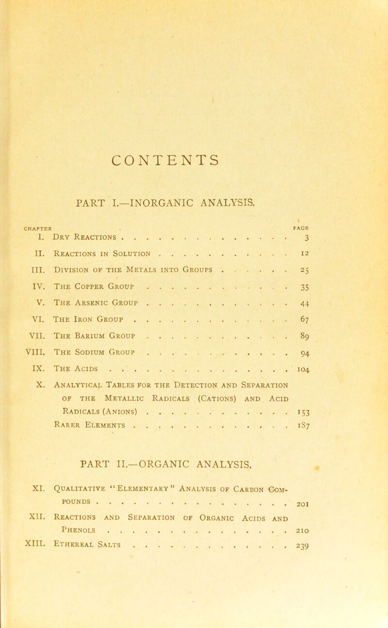 CONTENTS PART I.—INORGANIC ANALYSIS. CHAPTER PACE I. Dry Reactions 3 II. Reactions in Solution 12 III. Division of the Metals into Groups 25 IV. The Copper Group . 35 V. The Arsenic Group . 44 VI. The Iron Group 67 VII. The Barium Group 89 VIII. The Sodium Group 94 IX. The Acids 104 X. Analytical Tables for the Detection and Separation of the Metallic Radicals (Cations) and Acid Radicals (Anions) 153 Rarer Elements 1S7 PART II.—ORGANIC ANALYSIS. XI. Qualitative “Elementary” Analysis of Carbon Com- pounds XII. Reactions and Separation of Organic Acids and Phenols 210 XIII. Ethereal Salts 239