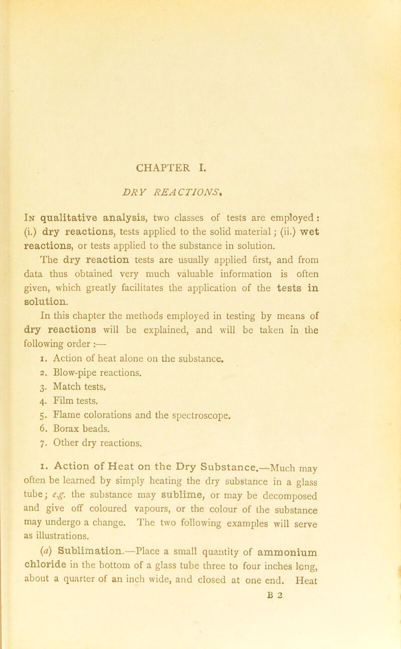 CHAPTER I. DRY REACTIONS. In qualitative analysis, two classes of tests are employed : (i.) dry reactions, tests applied to the solid material; (ii.) wet reactions, or tests applied to the substance in solution. The dry reaction tests are usually applied first, and from data thus obtained very much valuable information is often given, which greatly facilitates the application of the tests in solution. In this chapter the methods employed in testing by means of dry reactions will be explained, and will be taken in the following order :— 1. Action of heat alone on the substance. 2. Blow-pipe reactions. 3. Match tests. 4. Film tests. 5. Flame colorations and the spectroscope. 6. Borax beads. 7. Other dry reactions. 1. Action of Heat on the Dry Substance.—Much may often be learned by simply heating the dry substance in a glass tube; eg. the substance may sublime, or may be decomposed and give off coloured vapours, or the colour of the substance may undergo a change. The two following examples will serve as illustrations. (a) Sublimation.—Place a small quantity of ammonium chloride in the bottom of a glass tube three to four inches long, about a quarter of an inch wide, and closed at one end. Heat