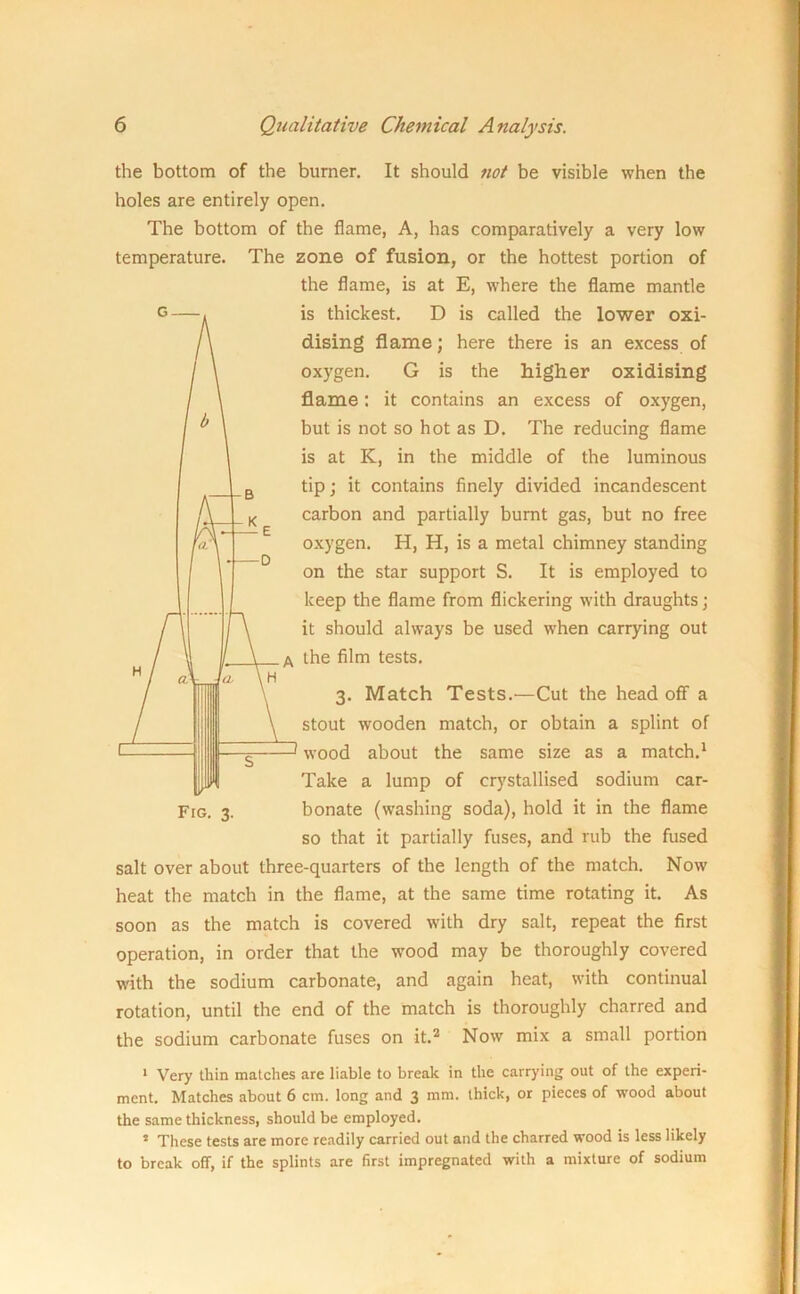 the bottom of the burner. It should not be visible when the holes are entirely open. The bottom of the flame, A, has comparatively a very low temperature. The zone of fusion, or the hottest portion of the flame, is at E, where the flame mantle is thickest. D is called the lower oxi- dising flame; here there is an excess of oxygen. G is the higher oxidising flame: it contains an excess of oxygen, but is not so hot as D. The reducing flame is at K, in the middle of the luminous tip; it contains finely divided incandescent carbon and partially burnt gas, but no free oxygen. H, H, is a metal chimney standing on the star support S. It is employed to keep the flame from flickering with draughts; it should always be used when carrying out the film tests. 3. Match Tests.—Cut the head off a stout wooden match, or obtain a splint of wood about the same size as a match.1 Take a lump of crystallised sodium car- Fig. 3. bonate (washing soda), hold it in the flame so that it partially fuses, and rub the fused salt over about three-quarters of the length of the match. Now heat the match in the flame, at the same time rotating it. As soon as the match is covered with dry salt, repeat the first operation, in order that the wood may be thoroughly covered with the sodium carbonate, and again heat, with continual rotation, until the end of the match is thoroughly charred and the sodium carbonate fuses on it.2 Now mix a small portion 1 Very thin matches are liable to break in the carrying out of the experi- ment. Matches about 6 cm. long and 3 mm. thick, or pieces of wood about the same thickness, should be employed. 5 These tests are more readily carried out and the charred wood is less likely to break off, if the splints are first impregnated with a mixture of sodium