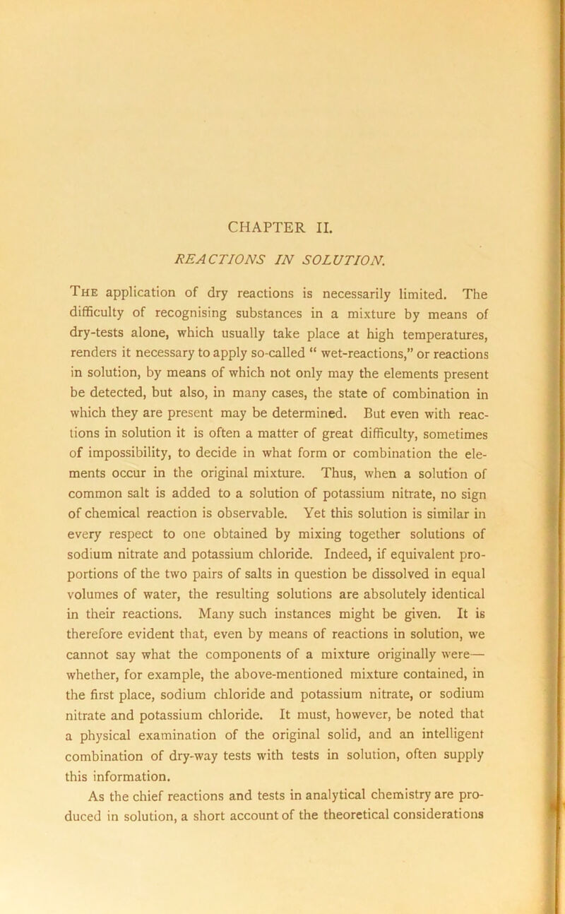 REACTIONS IN SOLUTION. The application of dry reactions is necessarily limited. The difficulty of recognising substances in a mixture by means of dry-tests alone, which usually take place at high temperatures, renders it necessary to apply so-called “ wet-reactions,” or reactions in solution, by means of which not only may the elements present be detected, but also, in many cases, the state of combination in which they are present may be determined. But even with reac- tions in solution it is often a matter of great difficulty, sometimes of impossibility, to decide in what form or combination the ele- ments occur in the original mixture. Thus, when a solution of common salt is added to a solution of potassium nitrate, no sign of chemical reaction is observable. Yet this solution is similar in every respect to one obtained by mixing together solutions of sodium nitrate and potassium chloride. Indeed, if equivalent pro- portions of the two pairs of salts in question be dissolved in equal volumes of water, the resulting solutions are absolutely identical in their reactions. Many such instances might be given. It is therefore evident that, even by means of reactions in solution, we cannot say what the components of a mixture originally were— whether, for example, the above-mentioned mixture contained, in the first place, sodium chloride and potassium nitrate, or sodium nitrate and potassium chloride. It must, however, be noted that a physical examination of the original solid, and an intelligent combination of dry-way tests with tests in solution, often supply this information. As the chief reactions and tests in analytical chemistry are pro- duced in solution, a short account of the theoretical considerations