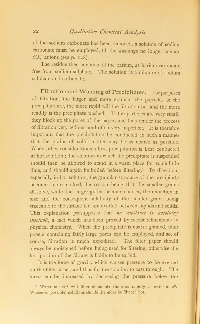 of the sodium carbonate has been removed, a solution of sodium carbonate must be employed, till the washings no longer contain SO/' anions (see p. 128). The residue then contains all the barium, as barium carbonate free from sodium sulphate. The solution is a mixture of sodium sulphate and carbonate. Filtration and Washing' of Precipitates.—For purposes of filtration, the larger and more granular the particles of the precipitate are, the more rapid will the filtration be, and the more readily is the precipitate washed. If the particles are very small, they block up the pores of the paper, and thus render the process of filtration very tedious, and often very imperfect. It is therefore important that the precipitation be conducted in such a manner that the grains of solid matter may be as coarse as possible. When other considerations allow, precipitation is best conducted in hot solution; the solution in which the precipitate is suspended should then be allowed to stand in a warm place for some little time, and should again be boiled before filtering.1 By digestion, especially in hot solution, the granular structure of the precipitate becomes more marked, the reason being that the smaller grains dissolve, while the larger grains become coarser, the reduction in size and the consequent solubility of the smaller grains being traceable to the surface tension exerted between liquids and solids. This explanation presupposes that no substance is absolutely insoluble, a fact which has been proved by recent refinements in physical chemistry. When the precipitate is coarse grained, filter papers containing fairly large pores can be employed, and so, of course, filtration is much expedited. The filter paper should always be moistened before being used for filtering, otherwise the first portion of the filtrate is liable to be turbid. It is the force of gravity which causes pressure to be exerted on the filter paper, and thus for the solution to pass through. The force can be increased by decreasing the pressure below the 1 Water at ioo° will filter about six times as rapidly as water at o°. Whenever possible, solutions should therefore be filtered hot.