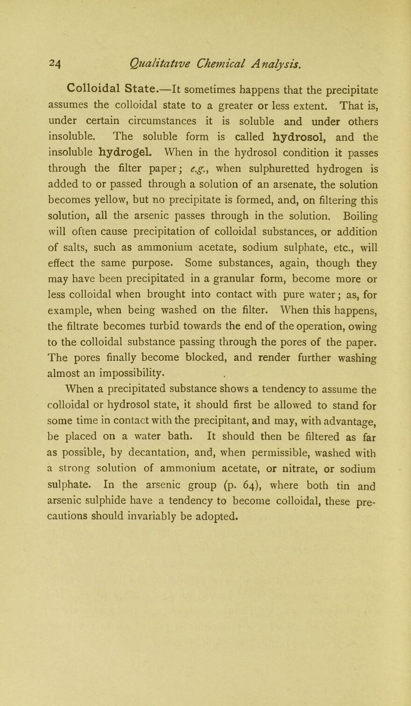 Colloidal State.—It sometimes happens that the precipitate assumes the colloidal state to a greater or less extent. That is, under certain circumstances it is soluble and under others insoluble. The soluble form is called hydrosol, and the insoluble hydrogel. When in the hydrosol condition it passes through the filter paper; e.g., when sulphuretted hydrogen is added to or passed through a solution of an arsenate, the solution becomes yellow, but no precipitate is formed, and, on filtering this solution, all the arsenic passes through in the solution. Boiling will often cause precipitation of colloidal substances, or addition of salts, such as ammonium acetate, sodium sulphate, etc., will effect the same purpose. Some substances, again, though they may have been precipitated in a granular form, become more or less colloidal when brought into contact with pure water; as, for example, when being washed on the filter. When this happens, the filtrate becomes turbid towards the end of the operation, owing to the colloidal substance passing through the pores of the paper. The pores finally become blocked, and render further washing almost an impossibility. When a precipitated substance shows a tendency to assume the colloidal or hydrosol state, it should first be allowed to stand for some time in contact with the precipitant, and may, with advantage, be placed on a water bath. It should then be filtered as far as possible, by decantation, and, when permissible, washed with a strong solution of ammonium acetate, or nitrate, or sodium sulphate. In the arsenic group (p. 64), where both tin and arsenic sulphide have a tendency to become colloidal, these pre- cautions should invariably be adopted.