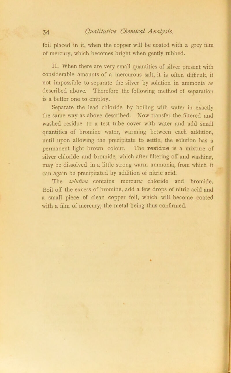 foil placed in it, when the copper will be coated with a grey film of mercury, which becomes bright when gently rubbed. II. When there are very small quantities of silver present with considerable amounts of a mercurous salt, it is often difficult, if not impossible to separate the silver by solution in ammonia as described above. Therefore the following method of separation is a better one to employ. Separate the lead chloride by boiling with water in exactly the same way as above described. Now transfer the filtered and washed residue to a test tube cover with water and add small quantities of bromine water, warming between each addition, until upon allowing the precipitate to settle, the solution has a permanent light brown colour. The residue is a mixture of silver chloride and bromide, which after filtering off and washing, may be dissolved in a little strong warm ammonia, from which it can again be precipitated by addition of nitric acid. The solution contains mercunV chloride and bromide. Boil off the excess of bromine, add a few drops of nitric acid and a small piece of clean copper foil, which will become coated with a film of mercury, the metal being thus confirmed.