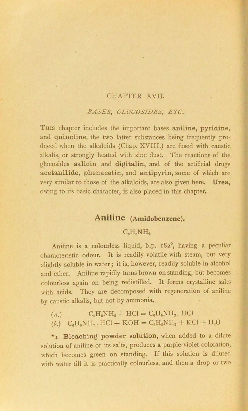 CHAPTER XVII. BASES, GLUCOSIDES, ETC. This chapter includes the important bases aniline, pyridine, and quinoline, the two latter substances being frequently pro- duced when the alkaloids (Chap. XVIII.) are fused with caustic alkalis, or strongly heated with zinc dust. The reactions of the glucosides salicin and digitalin, and of the artificial drugs acetanilide, phenacetin, and antipyrin, some of which are very similar to those of the alkaloids, are also given here. Urea, owing to its basic character, is also placed in this chapter. Aniline (Amidobenzene). C6H5NH, Aniline is a colourless liquid, b.p. 182°, having a peculiar characteristic odour. It is readily volatile with steam, but very slightly soluble in water; it is, however, readily soluble in alcohol and ether. Aniline rapidly turns brown on standing, but becomes colourless again on being redistilled. It forms crystalline salts with acids. They are decomposed with regeneration of aniline by caustic alkalis, but not by ammonia. (a.) C,H,NHa + HC1 = C„HcNH2. HC1 (b.) C6H5NH2. HC1 + KOH = C8H0NH2 + KC1 + H20 *x. Bleaching powder solution, when added to a dilute solution of aniline or its salts, produces a purple-violet coloration, which becomes green on standing. If this solution is diluted with water till it is practically colourless, and then a drop or two