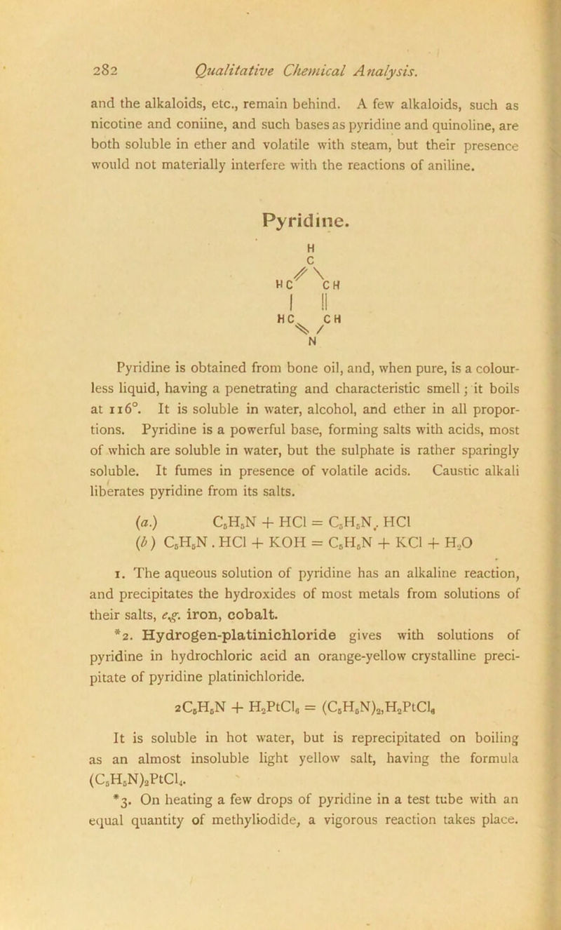 and the alkaloids, etc., remain behind. A few alkaloids, such as nicotine and coniine, and such bases as pyridine and quinoline, are both soluble in ether and volatile with steam, but their presence would not materially interfere with the reactions of aniline. Pyridine. H C H \ H I II H C CH ^ / N Pyridine is obtained from bone oil, and, when pure, is a colour- less liquid, having a penetrating and characteristic smell; it boils at 116°. It is soluble in water, alcohol, and ether in all propor- tions. Pyridine is a powerful base, forming salts with acids, most of which are soluble in water, but the sulphate is rather sparingly soluble. It fumes in presence of volatile acids. Caustic alkali liberates pyridine from its salts. (a.) C5H5N + HC1 = C5H5N, HC1 {b) C5H5N . HC1 + KOH = C8H5N 4 KC1 4 H„0 i. The aqueous solution of pyridine has an alkaline reaction, and precipitates the hydroxides of most metals from solutions of their salts, eg. iron, cobalt. *2. Hydrogen-platinichloride gives with solutions of pyridine in hydrochloric acid an orange-yellow crystalline preci- pitate of pyridine platinichloride. 2C5HbN + HoPtCl6 = (C5H6N)2,H2PtCl„ It is soluble in hot water, but is reprecipitated on boiling as an almost insoluble light yellow salt, having the formula (C5H5N)2PtCl4. *3. On heating a few drops of pyridine in a test tube with an equal quantity of methyliodide, a vigorous reaction takes place.