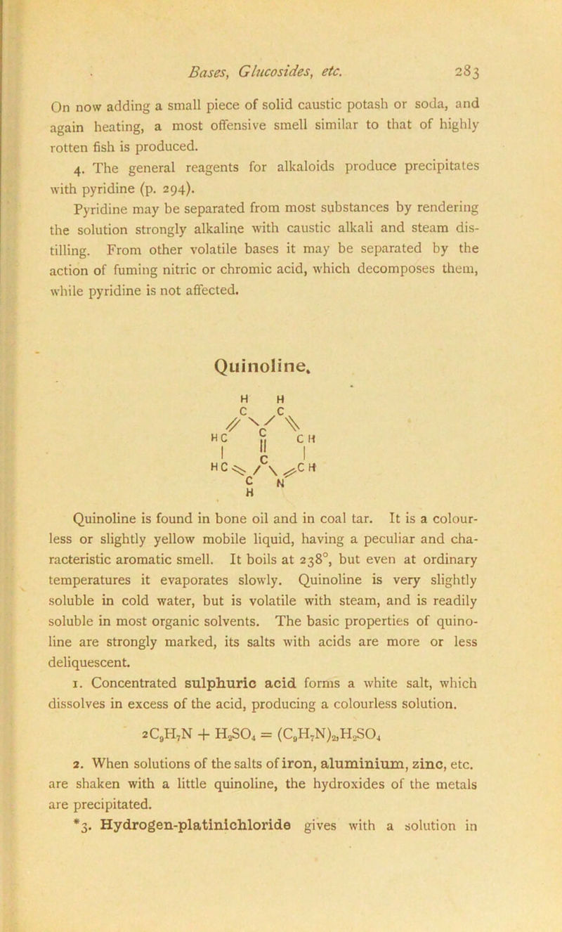 On now adding a small piece of solid caustic potash or soda, and again heating, a most offensive smell similar to that of highly rotten fish is produced. 4. The general reagents for alkaloids produce precipitates with pyridine (p. 294). Pyridine may be separated from most substances by rendering the solution strongly alkaline with caustic alkali and steam dis- tilling. From other volatile bases it may be separated by the action of fuming nitric or chromic acid, which decomposes them, while pyridine is not affected. Quinoline. H H C C // V ^ H c h CH I II I HC^- /C\ H C N H Quinoline is found in bone oil and in coal tar. It is a colour- less or slightly yellow mobile liquid, having a peculiar and cha- racteristic aromatic smell. It boils at 238°, but even at ordinary temperatures it evaporates slowly. Quinoline is very slightly soluble in cold water, but is volatile with steam, and is readily soluble in most organic solvents. The basic properties of quino- line are strongly marked, its salts with acids are more or less deliquescent. 1. Concentrated sulphuric acid forms a white salt, which dissolves in excess of the acid, producing a colourless solution. 2C9PIvN + H2S04 = (C9H7N)2,H2S04 2. When solutions of the salts of iron, aluminium, zinc, etc. are shaken with a little quinoline, the hydroxides of the metals are precipitated. *3. Hydrogen-platinichloride gives with a solution in