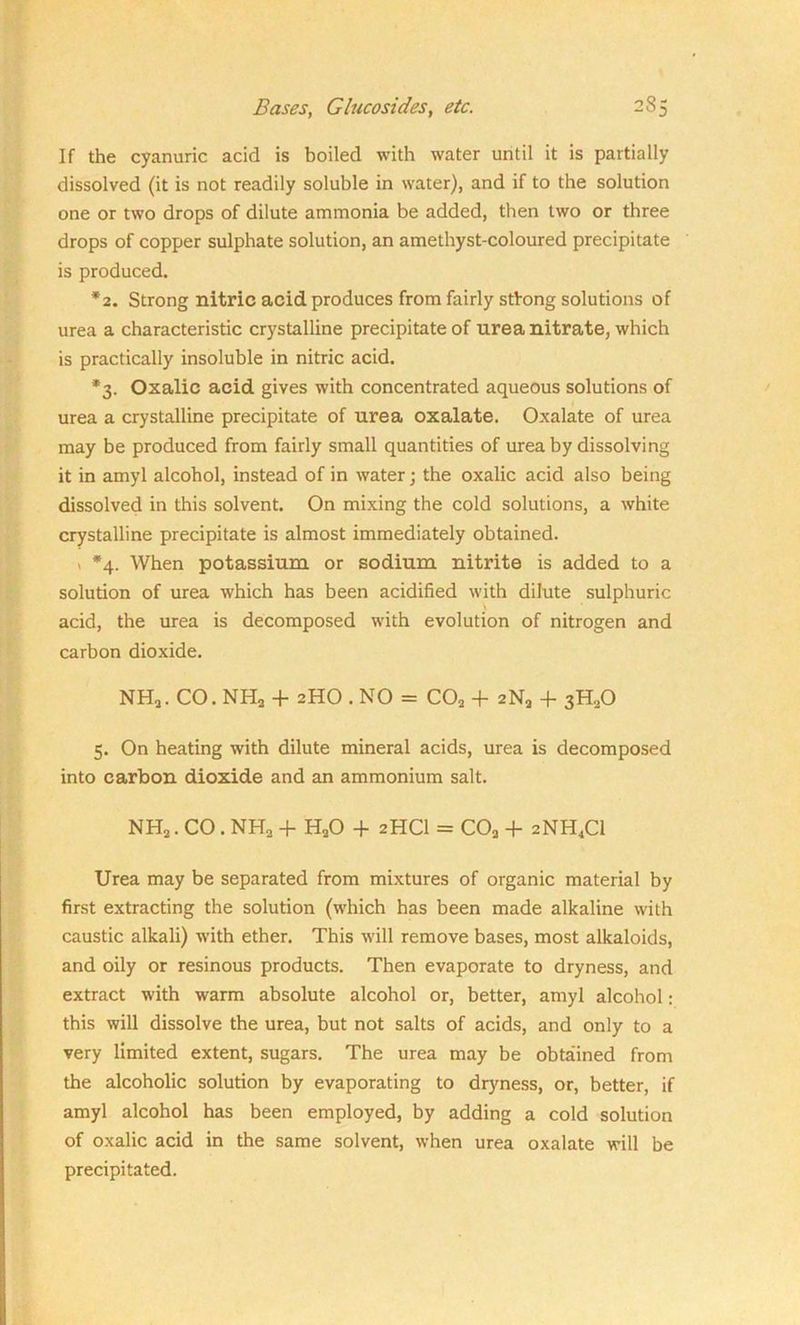 If the cyanuric acid is boiled with water until it is partially dissolved (it is not readily soluble in water), and if to the solution one or two drops of dilute ammonia be added, then two or three drops of copper sulphate solution, an amethyst-coloured precipitate is produced. *2. Strong nitric acid produces from fairly strong solutions of urea a characteristic crystalline precipitate of urea nitrate, which is practically insoluble in nitric acid. *3. Oxalic acid gives with concentrated aqueous solutions of urea a crystalline precipitate of urea oxalate. Oxalate of urea may be produced from fairly small quantities of urea by dissolving it in amyl alcohol, instead of in water; the oxalic acid also being dissolved in this solvent. On mixing the cold solutions, a white crystalline precipitate is almost immediately obtained. > *4. When potassium or sodium nitrite is added to a solution of urea which has been acidified with dilute sulphuric \ acid, the urea is decomposed with evolution of nitrogen and carbon dioxide. NH2. CO. NH2 + 2HO . NO = C02 + 2N9 -f 3H20 5. On heating with dilute mineral acids, urea is decomposed into carbon dioxide and an ammonium salt. NH2. CO . NH2 + H20 + 2HCI = C02 + 2NH4C1 Urea may be separated from mixtures of organic material by first extracting the solution (which has been made alkaline with caustic alkali) with ether. This will remove bases, most alkaloids, and oily or resinous products. Then evaporate to dryness, and extract with warm absolute alcohol or, better, amyl alcohol: this will dissolve the urea, but not salts of acids, and only to a very limited extent, sugars. The urea may be obtained from the alcoholic solution by evaporating to dryness, or, better, if amyl alcohol has been employed, by adding a cold solution of oxalic acid in the same solvent, when urea oxalate will be precipitated.
