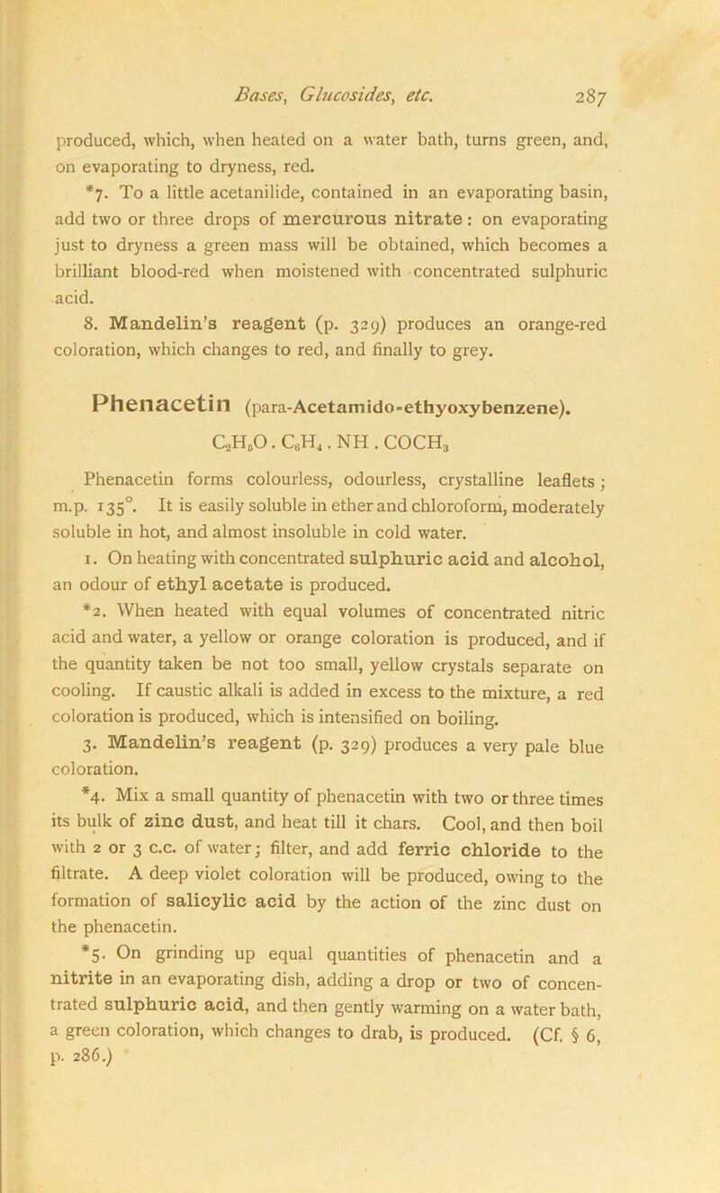 produced, which, when heated on a water bath, turns green, and, on evaporating to dryness, red. *7. To a little acetanilide, contained in an evaporating basin, add two or three drops of mercurous nitrate : on evaporating just to dryness a green mass will be obtained, which becomes a brilliant blood-red when moistened with concentrated sulphuric acid. 8. Mandelin’s reagent (p. 329) produces an orange-red coloration, which changes to red, and finally to grey. Pheiiacetin (para-Acetamido-ethyoxybenzene). C.HcO. C6H4. NH . COCH3 Phenacetin forms colourless, odourless, crystalline leaflets; m.p. r35°. It is easily soluble in ether and chloroform, moderately soluble in hot, and almost insoluble in cold water. 1. On heating with concentrated sulphuric acid and alcohol, an odour of ethyl acetate is produced. *2. When heated with equal volumes of concentrated nitric acid and water, a yellow or orange coloration is produced, and if the quantity taken be not too small, yellow crystals separate on cooling. If caustic alkali is added in excess to the mixture, a red coloration is produced, which is intensified on boiling. 3. Mandelin’s reagent (p. 329) produces a very pale blue coloration. *4. Mix a small quantity of phenacetin with two or three times its bulk of zinc dust, and heat till it chars. Cool, and then boil with 2 or 3 c.c. of water; filter, and add ferric chloride to the filtrate. A deep violet coloration will be produced, owing to the formation of salicylic acid by the action of the zinc dust on the phenacetin. *5. On grinding up equal quantities of phenacetin and a nitrite in an evaporating dish, adding a drop or two of concen- trated sulphuric acid, and then gently warming on a water bath, a green coloration, which changes to drab, is produced. (Cf. § 6, p. 286.)