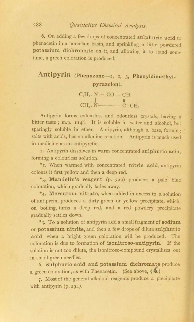 6. On adding a few drops of concentrated sulphuric acid to phenacetin in a porcelain basin, and sprinkling a little powdered potassium dichromate on it, and allowing it to stand some time, a green coloration is produced, Alltipyrin (Phenazone—i, 2, 3, Phenyldimethyl- pyrazolon). C6H,. N - CO - CH I II CH3.N C . CH3 Antipyrin forms colourless and odourless crystals, having a bitter taste; m.p. 1140. It is soluble in water and alcohol, but sparingly soluble in ether. Antipyrin, although a base, forming salts with acids, has no alkaline reaction. Antipyrin is much used in medicine as an antipyretic. 1. Antipyrin dissolves in warm concentrated sulphuric acid, forming a colourless solution. *2. When warmed with concentrated nitric acid, antipyrin colours it first yellow and then a deep red. *3. Mandelin’s reagent (p. 329) produces a pale blue coloration, which gradually fades away. *4. Mercurous nitrate, when added in excess to a solution of antipyrin, produces a dirty green or yellow precipitate, which, on boiling, turns a deep red, and a red powdery precipitate gradually settles down. *5. To a solution of antipyrin add a small fragment of sodium or potassium nitrite, and then a few drops of dilute sulphuric acid, when a bright green coloration will be produced. The coloration is due to formation of isonitroso-antipyrin. If the solution is not too dilute, the isonitroso-compound crystallises out in small green needles. 6. Sulphuric acid and potassium dichromate produce a green coloration, as with Phenacetin. (See above, § 6.) 7. Most of the general alkaloid reagents produce a precipitate with antipyrin (p. 294).