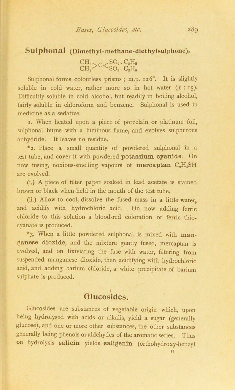 Sul phonal (Di methyl-methane -diethylsulphone). CH3 ch3 >C< S02. C2Hb S02. CaHs Sulphonal forms colourless prisms; m.p. 126°. It is slightly soluble in cold water, rather more so in hot water (1 : 15). Difficultly soluble in cold alcohol, but readily in boiling alcohol, fairly soluble in chloroform and benzene. Sulphonal is used in medicine as a sedative. 1. When heated upon a piece of porcelain or platinum foil, sulphonal burns with a luminous flame, and evolves sulphurous anhydride. It leaves no residue. *2. Place a small quantity of powdered sulphonal in a test tube, and cover it with powdered potassium cyanide. On now fusing, noxious-smelling vapours of mercaptan C2H5SH are evolved. (i.) A piece of filter paper soaked in lead acetate is stained brown or black when held in the mouth of the test tube. (ii.) Allow to cool, dissolve the fused mass in a little water, and acidify with hydrochloric acid. On now adding ferric chloride to this solution a blood-red coloration of ferric thio- cyanate is produced. *3. When a little powdered sulphonal is mixed with man- ganese dioxide, and the mixture gently fused, mercaptan is evolved, and on lixiviating the fuse with water, filtering from suspended manganese dioxide, then acidifying with hydrochloric acid, and adding barium chloride, a white precipitate of barium sulphate is produced. 1 Glucosides. Glucosides are substances of vegetable origin which, upon being hydrolysed with acids or alkalis, yield a sugar (generally glucose), and one or more other substances, the other substances generally being phenols or aldehydes of the aromatic series. Thus on hydrolysis salicin yields saligenin (orthohydroxy-benzyl u