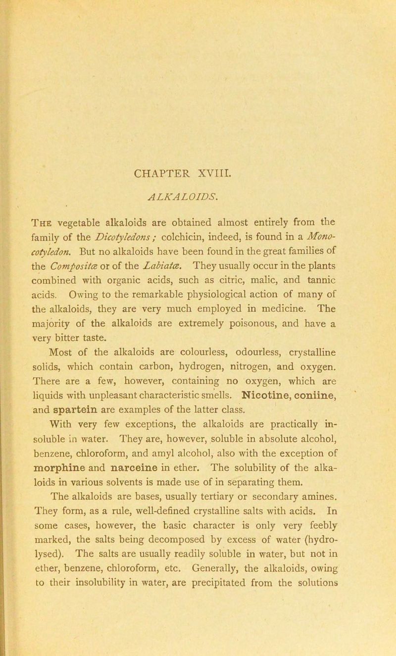 CHAPTER XVIII. ALKALOIDS. The vegetable alkaloids are obtained almost entirely from the family of the Dicotyledons ; colchicin, indeed, is found in a Mono- cotyledon. But no alkaloids have been found in the great families of the Composite or of the Labiate. They usually occur in the plants combined with organic acids, such as citric, malic, and tannic acids. Owing to the remarkable physiological action of many of the alkaloids, they are very much employed in medicine. The majority of the alkaloids are extremely poisonous, and have a very bitter taste. Most of the alkaloids are colourless, odourless, crystalline solids, which contain carbon, hydrogen, nitrogen, and oxygen. There are a few, however, containing no oxygen, which are liquids with unpleasant characteristic smells. Nicotine, coniine, and spartein are examples of the latter class. With very few exceptions, the alkaloids are practically in- soluble in water. They are, however, soluble in absolute alcohol, benzene, chloroform, and amyl alcohol, also with the exception of morphine and narceine in ether. The solubility of the alka- loids in various solvents is made use of in separating them. The alkaloids are bases, usually tertiary or secondary amines. They form, as a rule, well-defined crystalline salts with acids. In some cases, however, the basic character is only very feebly marked, the salts being decomposed by excess of water (hydro- lysed). The salts are usually readily soluble in water, but not in ether, benzene, chloroform, etc. Generally, the alkaloids, owing to their insolubility in water, are precipitated from the solutions