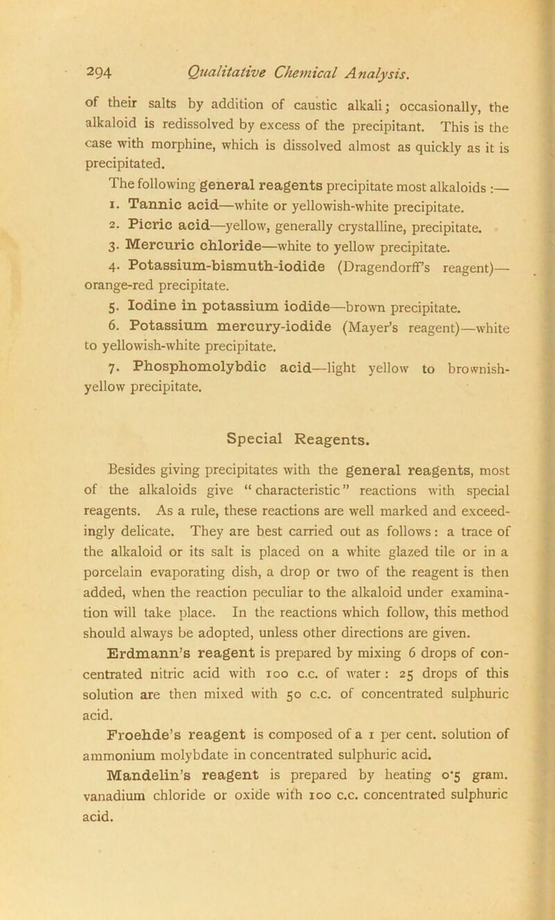 of their salts by addition of caustic alkali; occasionally, the alkaloid is redissolved by excess of the precipitant. This is the case with morphine, which is dissolved almost as quickly as it is precipitated. The following general reagents precipitate most alkaloids 1. Tannic acid—white or yellowish-white precipitate. 2. Picric acid—yellow, generally crystalline, precipitate. 3. Mercuric chloride—white to yellow precipitate. 4. Potassium-bismuth-iodide (Dragendorffs reagent)— orange-red precipitate. 5. Iodine in potassium iodide—brown precipitate. 6. Potassium mercury-iodide (Mayer’s reagent)—white to yellowish-white precipitate. 7. Phosphomolybdic acid—light yellow to brownish- yellow precipitate. Special Reagents. Besides giving precipitates with the general reagents, most of the alkaloids give “ characteristic ” reactions with special reagents. As a rule, these reactions are well marked and exceed- ingly delicate. They are best carried out as follows: a trace of the alkaloid or its salt is placed on a white glazed tile or in a porcelain evaporating dish, a drop or two of the reagent is then added, when the reaction peculiar to the alkaloid under examina- tion will take place. In the reactions which follow, this method should always be adopted, unless other directions are given. Erdmann’s reagent is prepared by mixing 6 drops of con- centrated nitric acid with 100 c.c. of water : 25 drops of this solution are then mixed with 50 c.c. of concentrated sulphuric acid. Froehde’s reagent is composed of a 1 per cent, solution of ammonium molybdate in concentrated sulphuric acid. Mandelin’s reagent is prepared by heating 0*5 gram, vanadium chloride or oxide with 100 c.c. concentrated sulphuric acid.