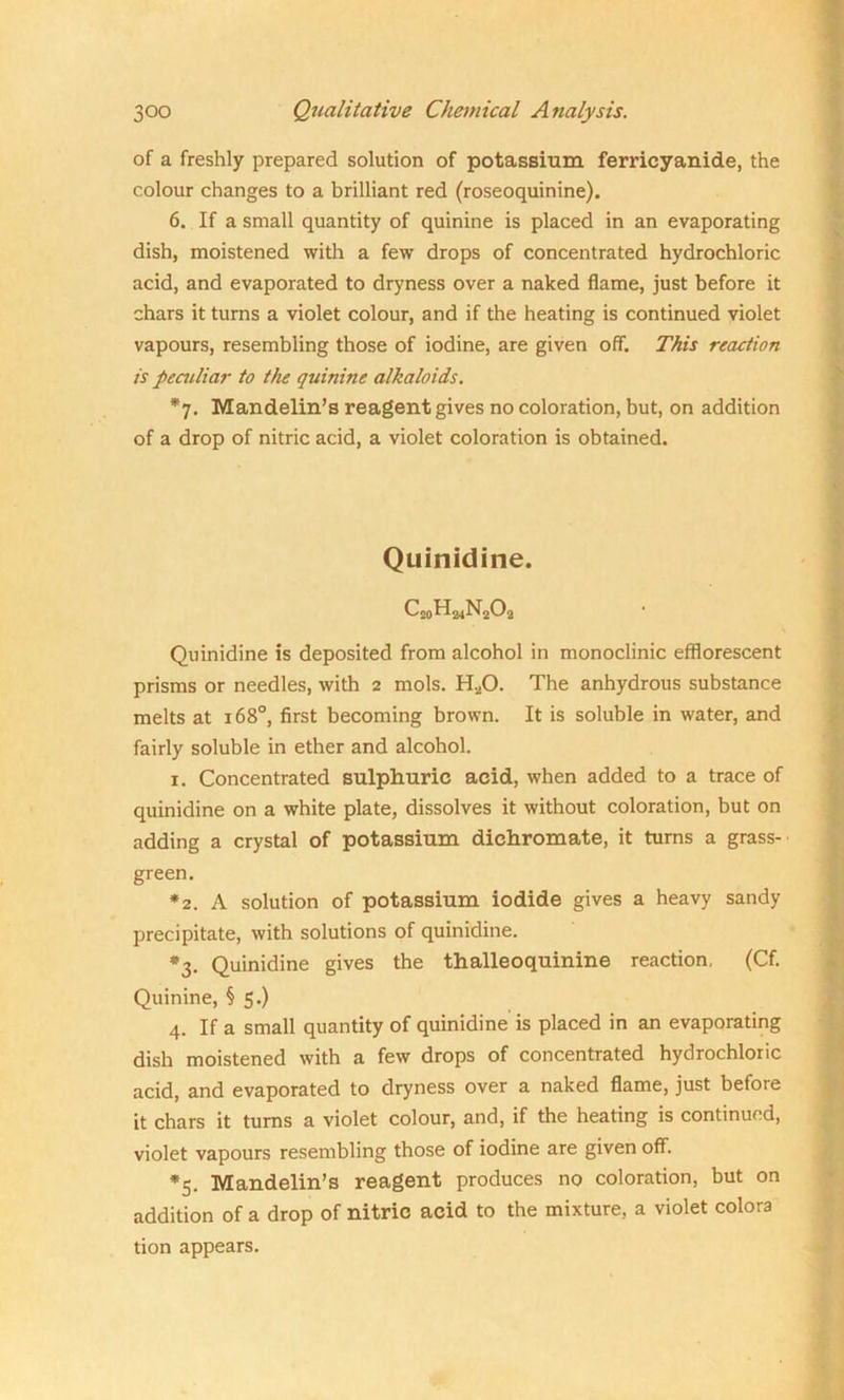 of a freshly prepared solution of potassium ferricyanide, the colour changes to a brilliant red (roseoquinine). 6. If a small quantity of quinine is placed in an evaporating dish, moistened with a few drops of concentrated hydrochloric acid, and evaporated to dryness over a naked flame, just before it chars it turns a violet colour, and if the heating is continued violet vapours, resembling those of iodine, are given off. This reaction is peculiar to the quinine alkaloids. *7. Mandelin’s reagent gives no coloration, but, on addition of a drop of nitric acid, a violet coloration is obtained. Quinidine. QoHmNA Quinidine is deposited from alcohol in monoclinic efflorescent prisms or needles, with 2 mols. H.,,0. The anhydrous substance melts at 1680, first becoming brown. It is soluble in water, and fairly soluble in ether and alcohol. 1. Concentrated sulphuric acid, when added to a trace of quinidine on a white plate, dissolves it without coloration, but on adding a crystal of potassium dichromate, it turns a grass- green. *2. A solution of potassium iodide gives a heavy sandy precipitate, with solutions of quinidine. *3. Quinidine gives the thalleoquinine reaction, (Cf. Quinine, § 5.) 4. If a small quantity of quinidine is placed in an evaporating dish moistened with a few drops of concentrated hydrochloric acid, and evaporated to dryness over a naked flame, just before it chars it turns a violet colour, and, if the heating is continued, violet vapours resembling those of iodine are given off. *5. Mandelin’s reagent produces no coloration, but on addition of a drop of nitric acid to the mixture, a violet colora tion appears.