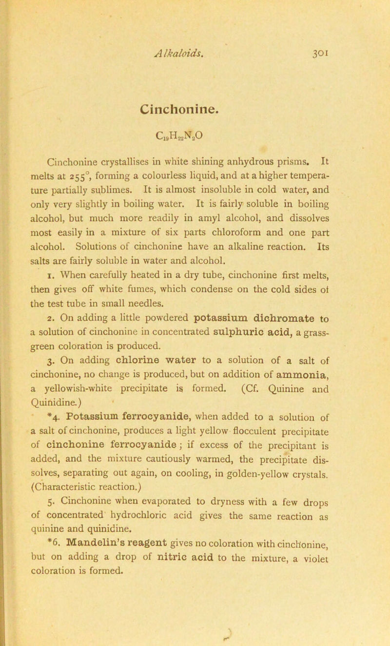 Cinchonine. C„H«NaO Cinchonine crystallises in white shining anhydrous prisms. It melts at 2550, forming a colourless liquid, and at a higher tempera- ture partially sublimes. It is almost insoluble in cold water, and only very slightly in boiling water. It is fairly soluble in boiling alcohol, but much more readily in amyl alcohol, and dissolves most easily in a mixture of six parts chloroform and one part alcohol. Solutions of cinchonine have an alkaline reaction. Its salts are fairly soluble in water and alcohol. 1. When carefully heated in a dry tube, cinchonine first melts, then gives off white fumes, which condense on the cold sides ot the test tube in small needles. 2. On adding a little powdered potassium dichromate to a solution of cinchonine in concentrated sulphuric acid, a grass- green coloration is produced. 3. On adding chlorine water to a solution of a salt of cinchonine, no change is produced, but on addition of ammonia, a yellowish-white precipitate is formed. (Cf. Quinine and Quinidine.) *4. Potassium ferrocyanide, when added to a solution of a salt of cinchonine, produces a light yellow flocculent precipitate of cinchonine ferrocyanide; if excess of the precipitant is added, and the mixture cautiously warmed, the precipitate dis- solves, separating out again, on cooling, in golden-yellow crystals. (Characteristic reaction.) 5. Cinchonine when evaporated to dryness with a few drops of concentrated hydrochloric acid gives the same reaction as quinine and quinidine. *6. Mandelin’s reagent gives no coloration with cinchonine, but on adding a drop of nitric acid to the mixture, a violet coloration is formed.