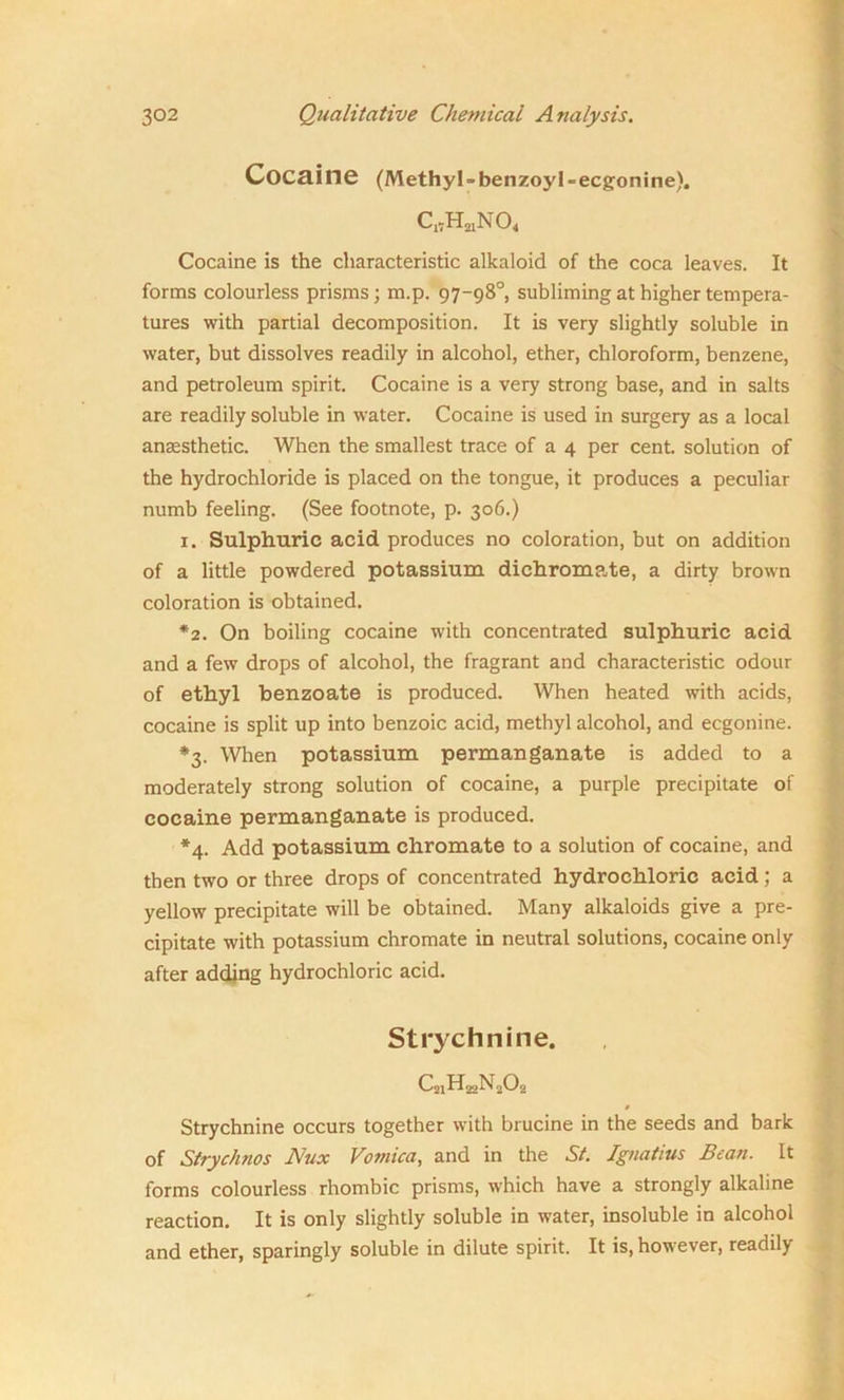Cocaine (Methyl-benzoyl-ecgonine), CANO, Cocaine is the characteristic alkaloid of the coca leaves. It forms colourless prisms; m.p. 97-98° subliming at higher tempera- tures with partial decomposition. It is very slightly soluble in water, but dissolves readily in alcohol, ether, chloroform, benzene, and petroleum spirit. Cocaine is a very strong base, and in salts are readily soluble in water. Cocaine is used in surgery as a local anaesthetic. When the smallest trace of a 4 per cent, solution of the hydrochloride is placed on the tongue, it produces a peculiar numb feeling. (See footnote, p. 306.) 1. Sulphuric acid produces no coloration, but on addition of a little powdered potassium dichromate, a dirty brown coloration is obtained. *2. On boiling cocaine with concentrated sulphuric acid and a few drops of alcohol, the fragrant and characteristic odour of ethyl benzoate is produced. When heated with acids, cocaine is split up into benzoic acid, methyl alcohol, and ecgonine. *3. When potassium permanganate is added to a moderately strong solution of cocaine, a purple precipitate of cocaine permanganate is produced. *4. Add potassium chromate to a solution of cocaine, and then two or three drops of concentrated hydrochloric acid ; a yellow precipitate will be obtained. Many alkaloids give a pre- cipitate with potassium chromate in neutral solutions, cocaine only after adding hydrochloric acid. Strychnine. CjiHaaNaC^ 0 Strychnine occurs together with brucine in the seeds and bark of Strychnos Nux Vomica, and in the St. Ignatius Bean. It forms colourless rhombic prisms, which have a strongly alkaline reaction. It is only slightly soluble in water, insoluble in alcohol and ether, sparingly soluble in dilute spirit. It is, however, readily