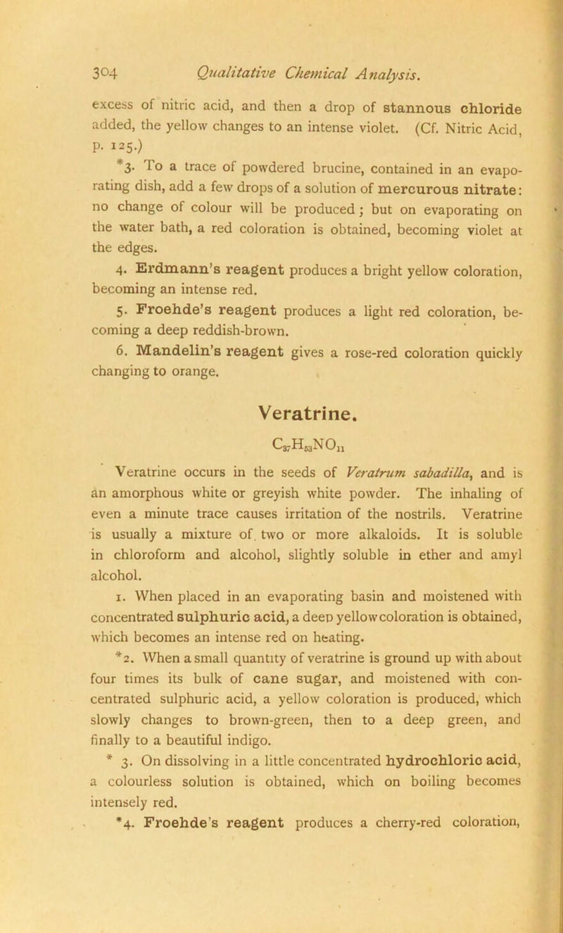 excess of nitric acid, and then a drop of stannous chloride added, the yellow changes to an intense violet. (Cf. Nitric Acid, P- 125.) 3. lo a trace of powdered brucine, contained in an evapo- rating dish, add a few drops of a solution of mercurous nitrate: no change of colour will be produced; but on evaporating on the water bath, a red coloration is obtained, becoming violet at the edges. 4. Erdmann’s reagent produces a bright yellow coloration, becoming an intense red. 5. Froehde’s reagent produces a light red coloration, be- coming a deep reddish-brown. 6. Mandelin’s reagent gives a rose-red coloration quickly changing to orange. Veratrine. C37HMNOn Veratrine occurs in the seeds of Veratrum sabadilla, and is an amorphous white or greyish white powder. The inhaling of even a minute trace causes irritation of the nostrils. Veratrine is usually a mixture of. two or more alkaloids. It is soluble in chloroform and alcohol, slightly soluble in ether and amyl alcohol. 1. When placed in an evaporating basin and moistened with concentrated sulphuric acid, a deep yellow coloration is obtained, which becomes an intense red on heating. *2. When a small quantity of veratrine is ground up with about four times its bulk of cane sugar, and moistened with con- centrated sulphuric acid, a yellow coloration is produced, which slowly changes to brown-green, then to a deep green, and finally to a beautiful indigo. * 3. On dissolving in a little concentrated hydrochloric acid, a colourless solution is obtained, which on boiling becomes intensely red. *4. Froehde’s reagent produces a cherry-red coloration,