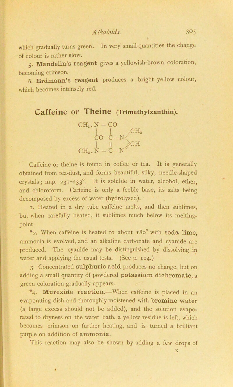 which gradually turns green. In very small quantities the change of colour is rather slow. 5. Mandelin’s reagent gives a yellowish-brown coloration, becoming crimson. 6. Erdmann’s reagent produces a bright yellow colour, which becomes intensely red. Caffeine or Theine (Trimethylxanthin). CH3. N - CO Caffeine or theine is found in coffee or tea. It is generally obtained from tea-dust, and forms beautiful, silky, needle-shaped crystals; m.p. 231-233° It is soluble in water, alcohol, ether, and chloroform. Caffeine is only a feeble base, its salts being decomposed by excess of water (hydrolysed). 1. Heated in a dry tube caffeine melts, and then sublimes, but when carefully heated, it sublimes much below its melting- point *2. When caffeine is heated to about 180° with soda lime, ammonia is evolved, and an alkaline carbonate and cyanide are produced. The cyanide may be distinguished by dissolving in water and applying the usual tests. (See p. 114.) 3. Concentrated sulphuric acid produces no change, but on adding a small quantity of powdered potassium dichromate, a green coloration gradually appears. *4. Murexide reaction.—When caffeine is placed in an evaporating dish and thoroughly moistened with bromine water (a large excess should not be added), and the solution evapo- rated to dryness on the water bath, a yellow residue is left, which becomes crimson on further heating, and is turned a brilliant purple on addition of ammonia. This reaction may also be shown by adding a few drops of co c—n/ ch3 CH3. N - C—N I H X x