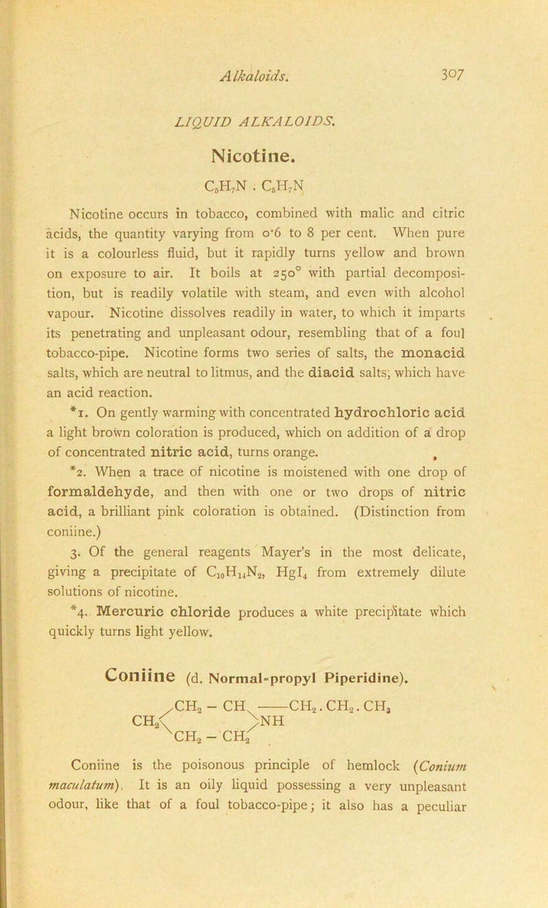LIQUID ALKALOIDS. Nicotine. c6h7n . CcH7N Nicotine occurs in tobacco, combined with malic and citric acids, the quantity varying from o'6 to 8 per cent. When pure it is a colourless fluid, but it rapidly turns yellow and brown on exposure to air. It boils at 250° with partial decomposi- tion, but is readily volatile with steam, and even with alcohol vapour. Nicotine dissolves readily in water, to which it imparts its penetrating and unpleasant odour, resembling that of a foul tobacco-pipe. Nicotine forms two series of salts, the monacid salts, which are neutral to litmus, and the diacid salts, which have an acid reaction. *1. On gently warming with concentrated hydrochloric acid a light brown coloration is produced, which on addition of a drop of concentrated nitric acid, turns orange. , *2. When a trace of nicotine is moistened with one drop of formaldehyde, and then with one or two drops of nitric acid, a brilliant pink coloration is obtained. (Distinction from coniine.) 3. Of the general reagents Mayer’s in the most delicate, giving a precipitate of Cj0HuN2, Hgl4 from extremely dilute solutions of nicotine. *4. Mercuric chloride produces a white precipitate which quickly turns light yellow. Coniine (d. Normal-propyl Piperidine). .CH2 - CH CH2. OH,. CH3 CH2< >NH xCH2 - CH2 Coniine is the poisonous principle of hemlock (Conium maailatum). It is an oily liquid possessing a very unpleasant odour, like that of a foul tobacco-pipe; it also has a peculiar