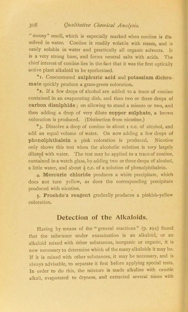 mousy” smell, which is especially marked when coniine is dis- solved in water. Coniine is readily volatile with steam, and is easily soluble in water and practically all organic solvents. It is a very strong base, and forms neutral salts with acids. The chief interest of coniine lies in the fact that it was the first optically active plant alkaloid to be synthesised. *i. Concentrated sulphuric acid and potassium dichro- mate quickly produce a grass-green coloration. *2. If a few drops of alcohol are added to a trace of coniine contained in an evaporating dish, and then two or three drops of carbon disulphide ; on allowing to stand a minute or two, and then adding a drop of very dilute copper sulphate, a brown coloration is produced. (Distinction from nicotine.) *3. Dissolve a drop of coniine in about 1 c.c. of alcohol, and add an equal volume of water. On now adding a few drops of phenolphthalein a pink coloration is produced. Nicotine only shows this test when the alcoholic solution is very largely diluted with water. The test may be applied to a trace of coniine, contained in a watch glass, by adding two or three drops of alcohol, a little water, and about | c.c. of a solution of phenolphthalein. 4. Mercuric chloride produces a white precipitate, which does not turn yellow, as does the corresponding precipitate produced with nicotine. 5. Froehde’s reagent gradually produces a pinkish-yellow coloration. Detection of the Alkaloids. Having by means of the “ general reactions ” (p. 294) found that the substance under examination is an alkaloid, or an alkaloid mixed with other substances, inorganic or organic, it is now necessary to determine which of the many alkaloids it may be. If it is mixed with other substances, it may be necessary, and is always advisable, to separate it first before applying special tests. In order to do this, the mixture is made alkaline with caustic alkali, evaporated to dryness, and extracted several times with