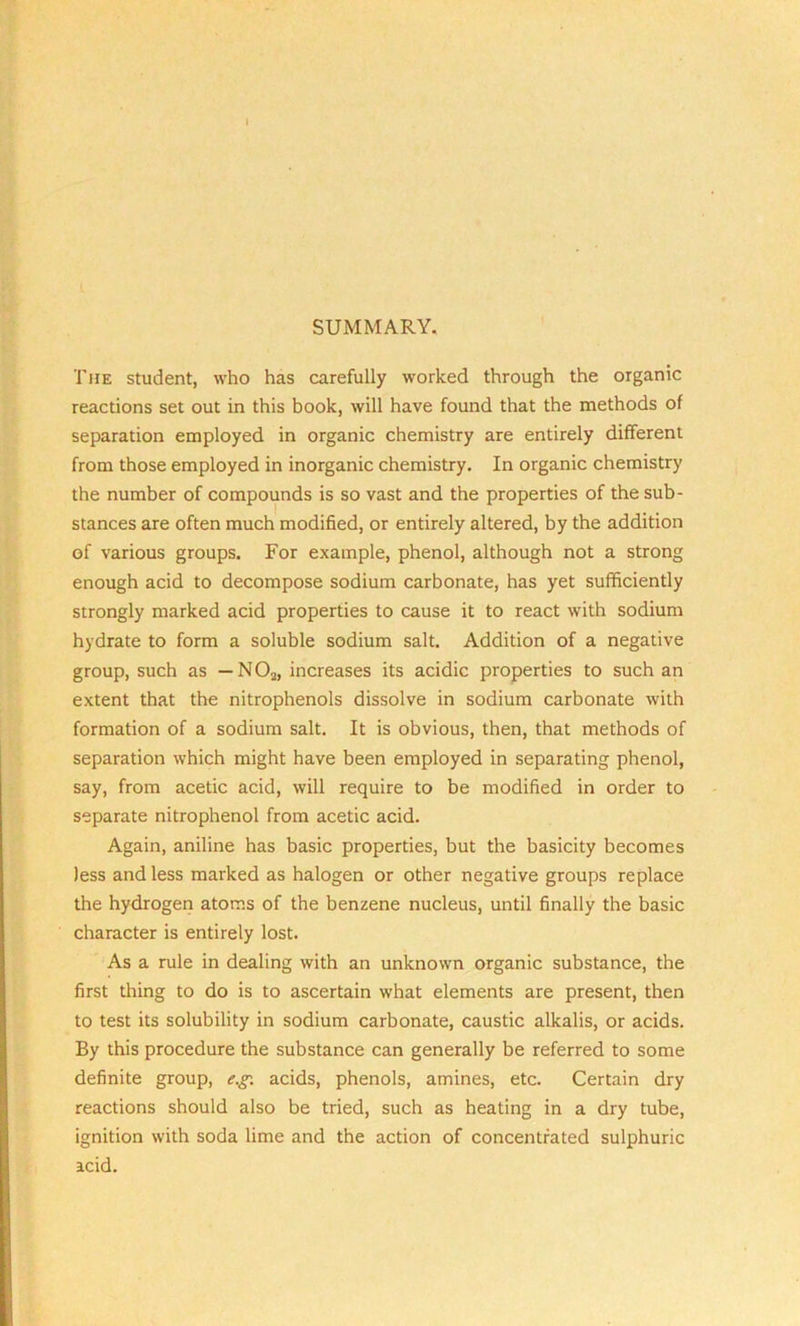 SUMMARY, The student, who has carefully worked through the organic reactions set out in this book, will have found that the methods of separation employed in organic chemistry are entirely different from those employed in inorganic chemistry. In organic chemistry the number of compounds is so vast and the properties of the sub- stances are often much modified, or entirely altered, by the addition of various groups. For example, phenol, although not a strong enough acid to decompose sodium carbonate, has yet sufficiently strongly marked acid properties to cause it to react with sodium hydrate to form a soluble sodium salt. Addition of a negative group, such as — N02, increases its acidic properties to such an extent that the nitrophenols dissolve in sodium carbonate with formation of a sodium salt. It is obvious, then, that methods of separation which might have been employed in separating phenol, say, from acetic acid, will require to be modified in order to separate nitrophenol from acetic acid. Again, aniline has basic properties, but the basicity becomes less and less marked as halogen or other negative groups replace the hydrogen atoms of the benzene nucleus, until finally the basic character is entirely lost. As a rule in dealing with an unknown organic substance, the first thing to do is to ascertain what elements are present, then to test its solubility in sodium carbonate, caustic alkalis, or acids. By this procedure the substance can generally be referred to some definite group, e.g. acids, phenols, amines, etc. Certain dry reactions should also be tried, such as heating in a dry tube, ignition with soda lime and the action of concentrated sulphuric acid.