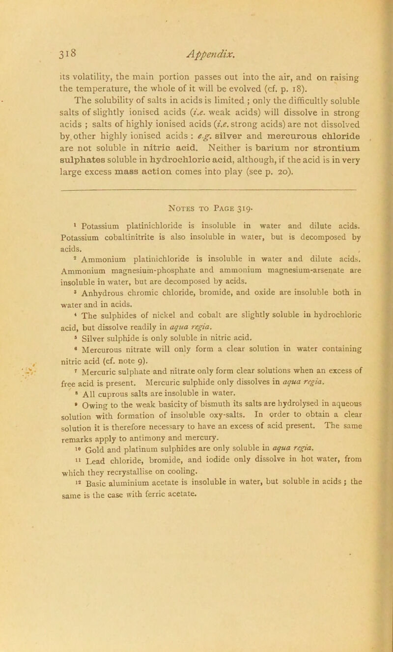 its volatility, the main portion passes out into the air, and on raising the temperature, the whole of it will be evolved (cf. p. 18). The solubility of salts in acids is limited ; only the difficultly soluble salts of slightly ionised acids (i.e. weak acids) will dissolve in strong acids ; salts of highly ionised acids (i.e. strong acids) are not dissolved by other highly ionised acids : eg. silver and mercurous chloride are not soluble in nitric acid. Neither is barium nor strontium sulphates soluble in hydrochloric acid, although, if the acid is in very large excess mass action comes into play (see p. 20). Notes to Page 319. 1 Potassium platinichloride is insoluble in water and dilute acids. Potassium cobaltinitrite is also insoluble in water, but is decomposed by acids. 2 Ammonium platinichloride is insoluble in water and dilute acids. Ammonium magnesium-phosphate and ammonium magnesium-arsenate are insoluble in water, but are decomposed by acids. 3 Anhydrous chromic chloride, bromide, and oxide are insoluble both in water and in acids. 4 The sulphides of nickel and cobalt are slightly soluble in hydrochloric acid, but dissolve readily in aqua regia. 5 Silver sulphide is only soluble in nitric acid. 6 Mercurous nitrate will only form a clear solution in water containing nitric acid (cf. note 9). ' Mercuric sulphate and nitrate only form clear solutions when an excess of free acid is present. Mercuric sulphide only dissolves in aqua regia. 6 All cuprous salts are insoluble in water. * Owing to the weak basicity of bismuth its salts are hydrolysed in aqueous solution with formation of insoluble oxy-salts. In order to obtain a clear solution it is therefore necessary to have an excess of acid present. The same remarks apply to antimony and mercury. 10 Gold and platinum sulphides are only soluble in aqua regia. 11 Lead chloride, bromide, and iodide only dissolve in hot water, from which they recrystallise on cooling. 12 Basic aluminium acetate is insoluble in water, but soluble in acids ; the same is the case with ferric acetate.