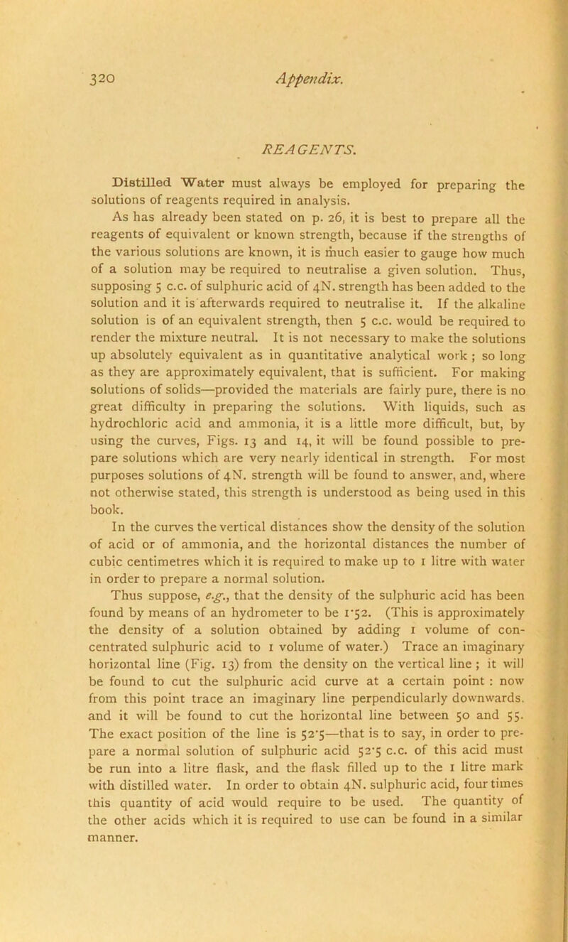 REAGENTS. Distilled Water must always be employed for preparing the solutions of reagents required in analysis. As has already been stated on p. 26, it is best to prepare all the reagents of equivalent or known strength, because if the strengths of the various solutions are known, it is much easier to gauge how much of a solution may be required to neutralise a given solution. Thus, supposing 5 c.c. of sulphuric acid of 4N. strength has been added to the solution and it is afterwards required to neutralise it. If the alkaline solution is of an equivalent strength, then 5 c.c. would be required to render the mixture neutral. It is not necessary to make the solutions up absolutely equivalent as in quantitative analytical work ; so long as they are approximately equivalent, that is sufficient. For making solutions of solids—provided the materials are fairly pure, there is no great difficulty in preparing the solutions. With liquids, such as hydrochloric acid and ammonia, it is a little more difficult, but, by using the curves, Figs. 13 and 14, it will be found possible to pre- pare solutions which are very nearly identical in strength. For most purposes solutions of 4N. strength will be found to answer, and, where not otherwise stated, this strength is understood as being used in this book. In the curves the vertical distances show the density of the solution of acid or of ammonia, and the horizontal distances the number of cubic centimetres which it is required to make up to 1 litre with water in order to prepare a normal solution. Thus suppose, e.g., that the density of the sulphuric acid has been found by means of an hydrometer to be 1*52. (This is approximately the density of a solution obtained by adding 1 volume of con- centrated sulphuric acid to 1 volume of water.) Trace an imaginary horizontal line (Fig. 13) from the density on the vertical line ; it will be found to cut the sulphuric acid curve at a certain point : now from this point trace an imaginary line perpendicularly downwards, and it will be found to cut the horizontal line between 50 and 55. The exact position of the line is 52*5—that is to say, in order to pre- pare a normal solution of sulphuric acid 52’5 c.c. of this acid must be run into a litre flask, and the flask filled up to the 1 litre mark with distilled water. In order to obtain 4N. sulphuric acid, four times this quantity of acid would require to be used. The quantity of the other acids which it is required to use can be found in a similar manner.