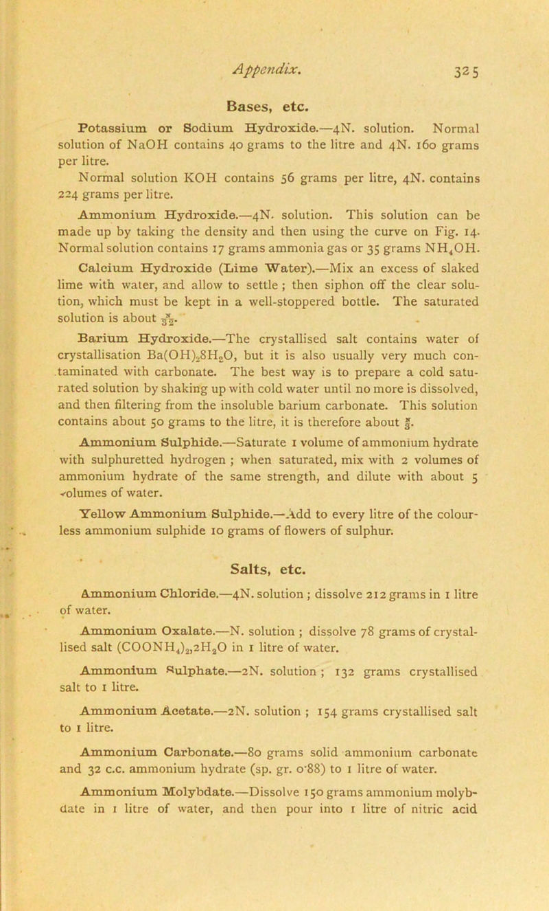 Bases, etc. Potassium or Sodium Hydroxide.—4N. solution. Normal solution of NaOH contains 40 grams to the litre and 4N. 160 grams per litre. Normal solution KOH contains 56 grams per litre, 4N. contains 224 grams per litre. Ammonium Hydroxide.—4N. solution. This solution can be made up by taking the density and then using the curve on Fig. 14. Normal solution contains 17 grams ammonia gas or 35 grams NH4OH. Calcium Hydroxide (Lime Water).—Mix an excess of slaked lime with water, and allow to settle ; then siphon off the clear solu- tion, which must be kept in a well-stoppered bottle. The saturated solution is about -fa. Barium Hydroxide.—The crystallised salt contains water of crystallisation Ba(OH)2SH20, but it is also usually very much con- taminated with carbonate. The best way is to prepare a cold satu- rated solution by shaking up with cold water until no more is dissolved, and then filtering from the insoluble barium carbonate. This solution contains about 50 grams to the litre, it is therefore about 3. Ammonium Sulphide.—Saturate 1 volume of ammonium hydrate with sulphuretted hydrogen ; when saturated, mix with 2 volumes of ammonium hydrate of the same strength, and dilute with about 5 volumes of water. Yellow Ammonium Sulphide.—Add to every litre of the colour- less ammonium sulphide 10 grams of flowers of sulphur. Salts, etc. Ammonium Chloride.—4N. solution ; dissolve 212 grams in 1 litre of water. Ammonium Oxalate.—N. solution ; dissolve 78 grams of crystal- lised salt (C00NH4)2,2H20 in 1 litre of water. Ammonium Sulphate.—2N. solution ; 132 grams crystallised salt to 1 litre. Ammonium Acetate.—2N. solution ; 154 grams crystallised salt to 1 litre. Ammonium Carbonate.—80 grams solid ammonium carbonate and 32 c.c. ammonium hydrate (sp. gr. o’88) to 1 litre of water. Ammonium Molybdate.—Dissolve 150 grams ammonium molyb- date in 1 litre of water, and then pour into 1 litre of nitric acid