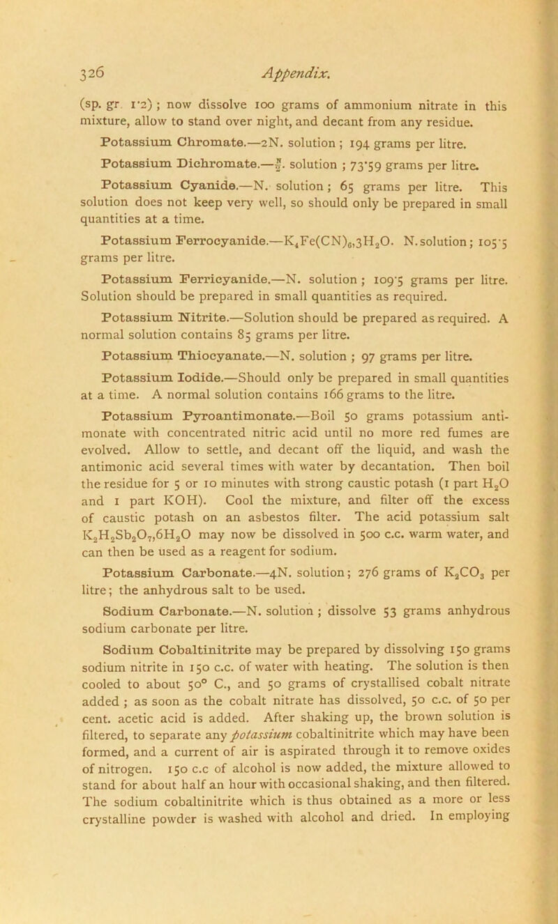 (sp. gr 1*2) ; now dissolve ioo grams of ammonium nitrate in this mixture, allow to stand over night, and decant from any residue. Potassium Chromate.—2N. solution ; 194 grams per litre. Potassium Dichromate.— solution ; 73-59 grams per litre. Potassium Cyanide.—N. solution; 65 grams per litre. This solution does not keep very well, so should only be prepared in small quantities at a time. Potassium Ferrocyanide.—K4Fe(CN)c,3H20. N.solution; 105-5 grams per litre. Potassium Ferricyanide.—N. solution ; 109-5 grams per litre. Solution should be prepared in small quantities as required. Potassium Nitrite.—Solution should be prepared as required. A normal solution contains 85 grams per litre. Potassium Thiocyanate.—N. solution ; 97 grams per litre. Potassium Iodide.—Should only be prepared in small quantities at a time. A normal solution contains 166 grams to the litre. Potassium Pyroantimonate.—Boil 50 grams potassium anti- monate with concentrated nitric acid until no more red fumes are evolved. Allow to settle, and decant off the liquid, and wash the antimonic acid several times with water by decantation. Then boil the residue for 5 or 10 minutes with strong caustic potash (r part H20 and 1 part KOH). Cool the mixture, and filter off the excess of caustic potash on an asbestos filter. The acid potassium salt K2H2Sb207,6H20 may now be dissolved in 500 c.c. warm water, and can then be used as a reagent for sodium. Potassium Carbonate.—4N. solution; 276 grams of K2C03 per litre; the anhydrous salt to be used. Sodium Carbonate.—N. solution ; dissolve 53 grams anhydrous sodium carbonate per litre. Sodium Cobaltinitrite may be prepared by dissolving 150 grams sodium nitrite in 150 c.c. of water with heating. The solution is then cooled to about 50° C., and 50 grams of crystallised cobalt nitrate added ; as soon as the cobalt nitrate has dissolved, 50 c.c. of 50 per cent, acetic acid is added. After shaking up, the brown solution is filtered, to separate any potassium cobaltinitrite which may have been formed, and a current of air is aspirated through it to remove oxides of nitrogen. 150 c.c of alcohol is now added, the mixture allowed to stand for about half an hour with occasional shaking, and then filtered. The sodium cobaltinitrite which is thus obtained as a more or less crystalline powder is washed with alcohol and dried. In employing