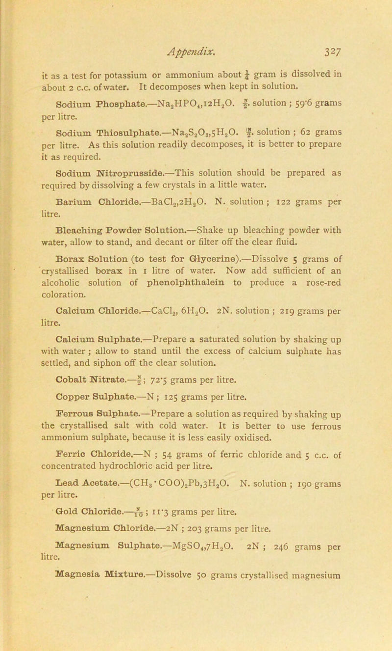 it as a test for potassium or ammonium about J gram is dissolved in about 2 c.c. of water. It decomposes when kept in solution. Sodium Phosphate—Na2PIP04,i2H20. f. solution ; 59-6 grams per litre. Sodium Thiosulphate.—Na2S203,5H20. 'f. solution ; 62 grams per litre. As this solution readily decomposes, it is better to prepare it as required. Sodium Nitroprusside.—This solution should be prepared as required by dissolving a few crystals in a little water. Barium Chloride.—BaCl2,2H20. N. solution ; 122 grams per litre. Bleaching Powder Solution.—Shake up bleaching powder with water, allow to stand, and decant or filter off the clear fluid. Borax Solution (to test for G-lyeerine).—Dissolve 5 grams of crystallised borax in 1 litre of water. Now add sufficient of an alcoholic solution of phenolphthalein to produce a rose-red coloration. Calcium Chloride.—CaCl2, 6H20. 2N. solution ; 219 grams per litre. Calcium Sulphate.—Prepare a saturated solution by shaking up with water ; allow to stand until the excess of calcium sulphate has settled, and siphon off the clear solution. Cobalt Nitrate.—|; 72*5 grams per litre. Copper Sulphate.—N ; 125 grams per litre. Ferrous Sulphate.—Prepare a solution as required by shaking up the crystallised salt with cold water. It is better to use ferrous ammonium sulphate, because it is less easily oxidised. Ferric Chloride.—N ; 54 grams of ferric chloride and 5 c.c. of concentrated hydrochloric acid per litre. Lead Acetate.—(CPI3 * C00)2Pb,3H20. N. solution ; 190 grams per litre. Gold Chloride.—! 11 '3 grams per litre. Magnesium Chloride.—2N ; 203 grams per litre. Magnesium Sulphate.—MgS04,7H20. 2N ; 246 grams per litre. Magnesia Mixture.—Dissolve 5° grams crystallised magnesium