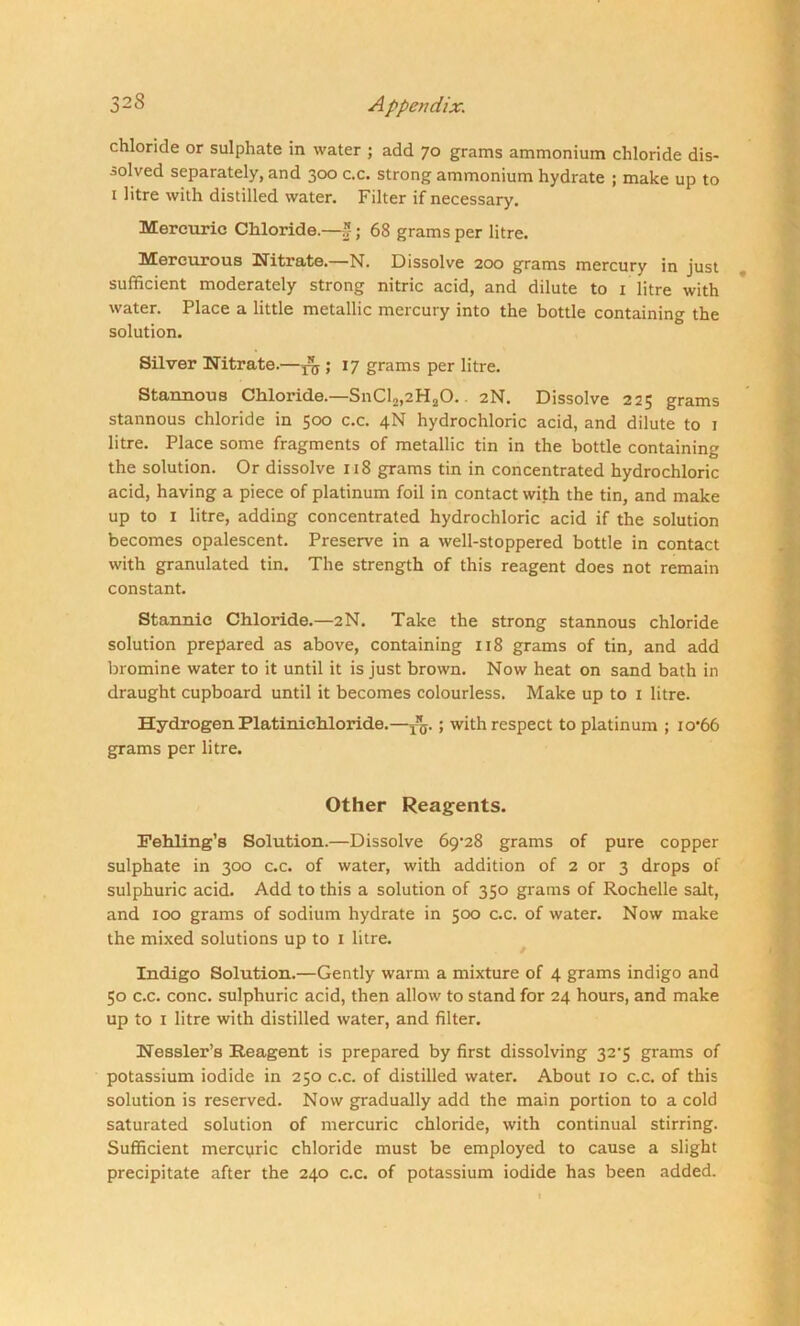 chloride or sulphate in water ; add 70 grams ammonium chloride dis- solved separately, and 300 c.c. strong ammonium hydrate ; make up to 1 litre with distilled water. Filter if necessary. Mercuric Chloride.—*-; 68 grams per litre. Mercurous Nitrate.—N. Dissolve 200 grams mercury in just sufficient moderately strong nitric acid, and dilute to 1 litre with water. Place a little metallic mercury into the bottle containing the solution. Silver Nitrate.—^ ; 17 grams per litre. Stannous Chloride.—SnCl,,2H20.. 2N. Dissolve 225 grams stannous chloride in 500 c.c. 4N hydrochloric acid, and dilute to 1 litre. Place some fragments of metallic tin in the bottle containing the solution. Or dissolve 118 grams tin in concentrated hydrochloric acid, having a piece of platinum foil in contact with the tin, and make up to I litre, adding concentrated hydrochloric acid if the solution becomes opalescent. Preserve in a well-stoppered bottle in contact with granulated tin. The strength of this reagent does not remain constant. Stannic Chloride.—2N. Take the strong stannous chloride solution prepared as above, containing 118 grams of tin, and add bromine water to it until it is just brown. Now heat on sand bath in draught cupboard until it becomes colourless. Make up to 1 litre. Hydrogen Platinichloride.—yg. ; with respect to platinum ; io‘66 grams per litre. Other Reagents. Fehling’s Solution.—Dissolve 6<9-28 grams of pure copper sulphate in 300 c.c. of water, with addition of 2 or 3 drops of sulphuric acid. Add to this a solution of 350 grams of Rochelle salt, and 100 grams of sodium hydrate in 500 c.c. of water. Now make the mixed solutions up to 1 litre. Indigo Solution.—Gently warm a mixture of 4 grams indigo and 50 c.c. cone, sulphuric acid, then allow to stand for 24 hours, and make up to 1 litre with distilled water, and filter. Nessler’s Reagent is prepared by first dissolving 32'5 grams of potassium iodide in 250 c.c. of distilled water. About 10 c.c. of this solutionis reserved. Now gradually add the main portion to a cold saturated solution of mercuric chloride, with continual stirring. Sufficient mercpric chloride must be employed to cause a slight precipitate after the 240 c.c. of potassium iodide has been added.