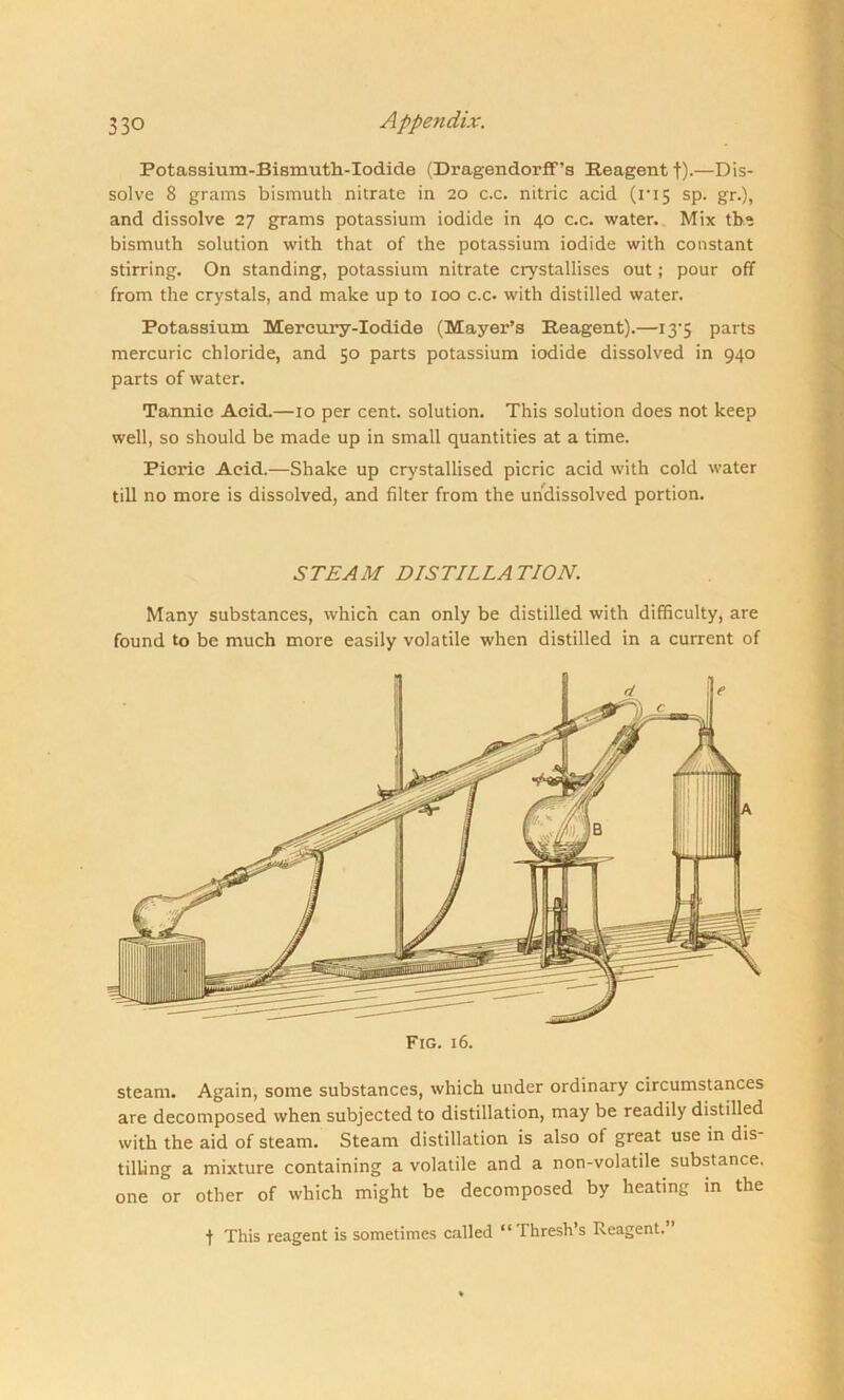 Potassium-Bismuth-Iodide (Dragendorff’s Reagent f).—Dis- solve 8 grams bismuth nitrate in 20 c.c. nitric acid (ri5 sp. gr.), and dissolve 27 grams potassium iodide in 40 c.c. water. Mix the bismuth solution with that of the potassium iodide with constant stirring. On standing, potassium nitrate crystallises out; pour off from the crystals, and make up to 100 c.c. with distilled water. Potassium Mercury-Iodide (Mayer’s Reagent).—13*5 parts mercuric chloride, and 50 parts potassium iodide dissolved in 940 parts of water. Tannic Acid.—10 per cent, solution. This solution does not keep well, so should be made up in small quantities at a time. Picric Acid.—Shake up crystallised picric acid with cold water till no more is dissolved, and filter from the undissolved portion. STEAM DISTILLATION. Many substances, which can only be distilled with difficulty, are found to be much more easily volatile when distilled in a current of Fig. 16. steam. Again, some substances, which under ordinary circumstances are decomposed when subjected to distillation, may be readily distilled with the aid of steam. Steam distillation is also of great use in dis tilling a mixture containing a volatile and a non-volatile substance, one or other of which might be decomposed by heating in the f This reagent is sometimes called “ Thresh’s Reagent.