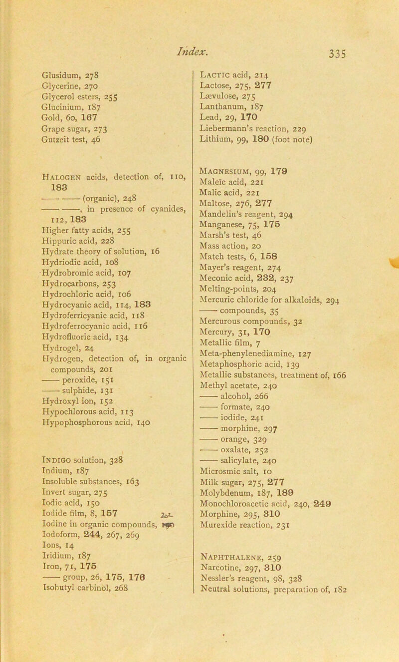 Glusidum, 278 Glycerine, 270 Glycerol esters, 255 Glucinium, 187 Gold, 60, 107 Grape sugar, 273 Gutzeit test, 46 Halogen acids, detection of, no, 183 (organic), 24S —— , in presence of cyanides, 112, 183 Higher fatty acids, 255 Hippuric acid, 228 Hydrate theory of solution, 16 Hydriodic acid, 108 Hydrobromic acid, 107 Hydrocarbons, 253 Hydrochloric acid, 106 Hydrocyanic acid, 114, 183 Hydroferricyanic acid, 118 Ilydroferrocyanic acid, 116 Hydrofluoric acid, 134 Hydrogel, 24 Hydrogen, detection of, in organic compounds, 201 peroxide, 151 sulphide, 131 Hydroxyl ion, 152 Hypochlorous acid, 113 Hypophosphorous acid, 140 Indigo solution, 328 Indium, 187 Insoluble substances, 163 Invert sugar, 275 Iodic acid, 150 Iodide film, 8, 157 26>- Iodine in organic compounds, *90 Iodoform, 244, 267, 269 Ions, 14 Iridium, 187 Iron, 71, 175 group, 26, 175, 170 Isobutyl carbinol, 268 Lactic acid, 214 Lactose, 275, 277 Laevulose, 275 Lanthanum, 187 Lead, 29, 170 Liebermann’s reaction, 229 Lithium, 99, 180 (foot note) Magnesium, 99, 179 Maleic acid, 221 Malic acid, 221 Maltose, 276, 277 Mandelin’s reagent, 294 Manganese, 75, 175 Marsh’s test, 46 Mass action, 20 Match tests, 6, 158 Mayer’s reagent, 274 Meconic acid, 232, 237 Melting-points, 204 Mercuric chloride for alkaloids, 294 ■—— compounds, 33 Mercurous compounds, 32 Mercury, 31, 170 Metallic film, 7 Meta-phenylenediamine, 127 Metaphosphoric acid, 139 Metallic substances, treatment of, 166 Methyl acetate, 240 alcohol, 266 formate, 240 iodide, 241 morphine, 297 —- orange, 329 • oxalate, 252 salicylate, 240 Microsmic salt, 10 Milk sugar, 275, 277 Molybdenum, 187, 189 Monochloroacetic acid, 240, 249 Morphine, 295, 310 Murexide reaction, 231 Naphthalene, 259 Narcotine, 297, 310 Nessler’s reagent, 98, 328 Neutral solutions, preparation of, 1S2