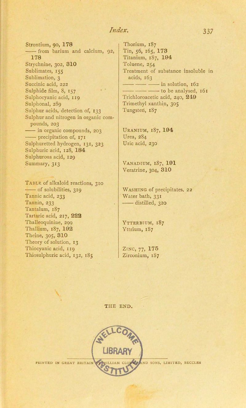 Strontium, 90, 178 from barium and calcium, 92, 178 Strychnine, 302, 310 Sublimates, 155 Sublimation, 3 Succinic acid, 222 Sulphide film, 8, 157 Sulphocyanic acid, 119 Sulphonal, 289 Sulphur acids, detection of, 133 Sulphur and nitrogen in organic com- pounds, 203 in organic compounds, 203 precipitation of, 171 Sulphuretted hydrogen, 131, 323 Sulphuric acid, 128, 184 Sulphurous acid, 129 Summary, 313 Table of alkaloid reactions, 310 of solubilities, 319 Tannic acid, 233 Tannin, 233 Tantalum, 187 Tartaric acid, 217, 222 Thalleoquinine, 299 Thallium, 187, 192 Theine, 305, 310 Theory of solution, 13 Thiocyanic acid, 119 Thiosulphuric acid, 132, 185 Thorium, 187 Tin, 56, 165, 173 Titanium, 187, 194 Toluene, 254 Treatment of substance insoluble in acids, 163 in solution, 162 to be analysed, 161 Trichloroacetic acid, 240, 249 Trimethyl xanthin, 305 Tungsten, 187 Uranium, 187, 194 Urea, 284 U ric acid, 230 Vanadium, 187, 191 Veratrine, 304, 310 Washing of precipitates, 22 Water bath, 331 distilled, 320 Ytterbium, 187 Yttrium, 187 Zinc, 77, 175 Zirconium, 187 \ THE END.
