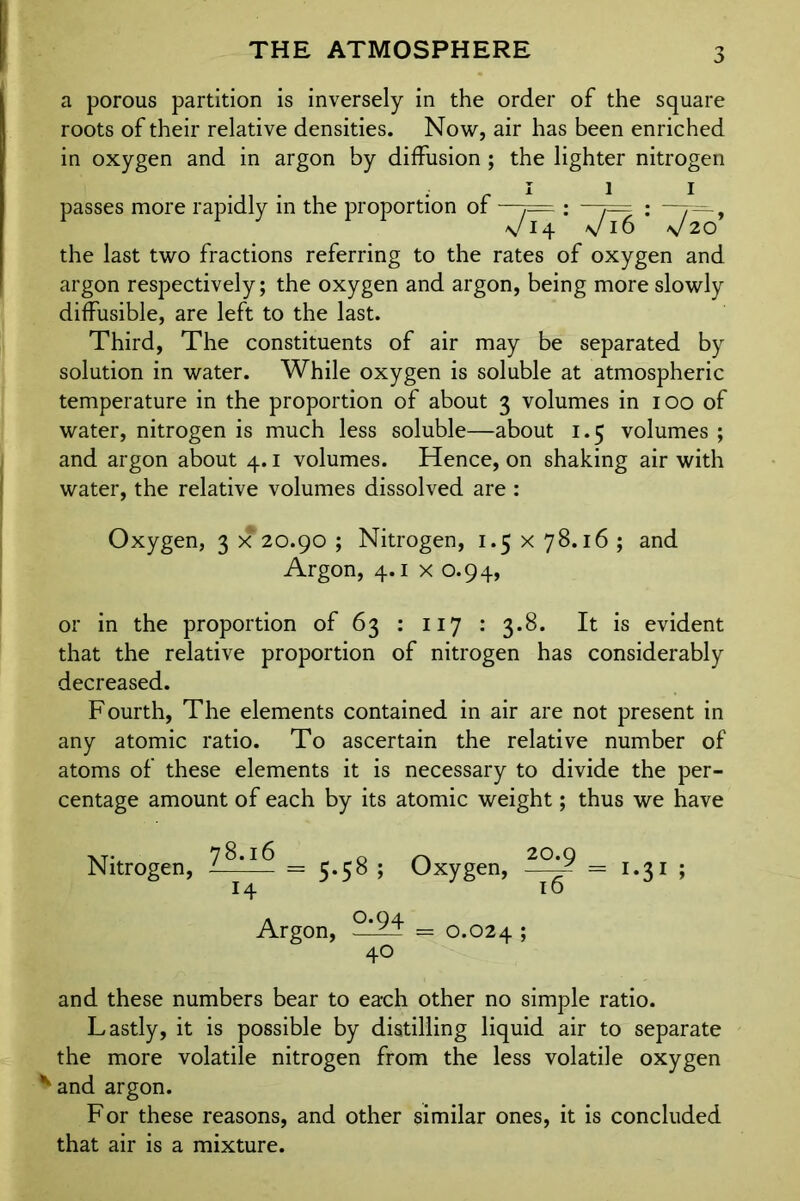 THE ATMOSPHERE a porous partition is inversely in the order of the square roots of their relative densities. Now, air has been enriched in oxygen and in argon by diffusion ; the lighter nitrogen passes more rapidly in the proportion of —7= : ,— : —r—, V14 \/i6 v 20 the last two fractions referring to the rates of oxygen and argon respectively; the oxygen and argon, being more slowly diffusible, are left to the last. Third, The constituents of air may be separated by solution in water. While oxygen is soluble at atmospheric temperature in the proportion of about 3 volumes in 100 of water, nitrogen is much less soluble—about 1.5 volumes ; and argon about 4.1 volumes. Hence, on shaking air with water, the relative volumes dissolved are : Oxygen, 3 x 20.90 ; Nitrogen, 1.5 x 78.16 ; and Argon, 4.1 x 0.94, or in the proportion of 63 : 117 : 3.8. It is evident that the relative proportion of nitrogen has considerably decreased. Fourth, The elements contained in air are not present in any atomic ratio. To ascertain the relative number of atoms of these elements it is necessary to divide the per- centage amount of each by its atomic weight; thus we have Nitrogen, = 5.58 ; Oxygen, =1.31 ; 14 10 Argon, — 0.024 ; 40 and these numbers bear to each other no simple ratio. Lastly, it is possible by distilling liquid air to separate the more volatile nitrogen from the less volatile oxygen *and argon. For these reasons, and other similar ones, it is concluded that air is a mixture.