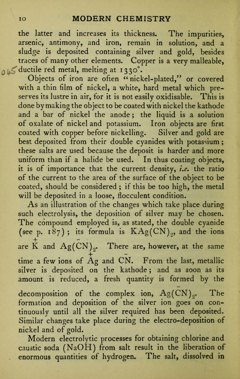 the latter and increases its thickness. The impurities, arsenic, antimony, and iron, remain in solution, and a sludge is deposited containing silver and gold, besides traces of many other elements. Copper is a very malleable, ductile red metal, melting at 1330°. Objects of iron are often “ nickel-plated,” or covered with a thin film of nickel, a white, hard metal which pre- serves its lustre in air, for it is not easily oxidisable. This is done by making the object to be coated with nickel the kathode and a bar of nickel the anode; the liquid is a solution of oxalate of nickel and potassium. Iron objects are first coated with copper before nickelling. Silver and gold are best deposited from their double cyanides with potassium; these salts are used because the deposit is harder and more uniform than if a halide be used. In thus coating objects, it is of importance that the current density, i.e. the ratio of the current to the area of the surface of the object to be coated, should be considered ; if this be too high, the metal will be deposited in a loose, flocculent condition. As an illustration of the changes which take place during such electrolysis, the deposition of silver may be chosen. The compound employed is, as stated, the double cyanide (see p. 187) ; its formula is KAg(CN)2, and the ions + — are K and Ag(CN)2. There are, however, at the same + — time a few ions of Ag and CN. From the last, metallic silver is deposited on the kathode; and as soon as its amount is reduced, a fresh quantity is formed by the decomposition of the complex ion, Ag(CN)2. The formation and deposition of the silver ion goes on con- tinuously until all the silver required has been deposited. Similar changes take place during the electro-deposition of nickel and of gold. Modern electrolytic processes for obtaining chlorine and caustic soda (NaOH) from salt result in the liberation of enormous quantities of hydrogen. The salt, dissolved in