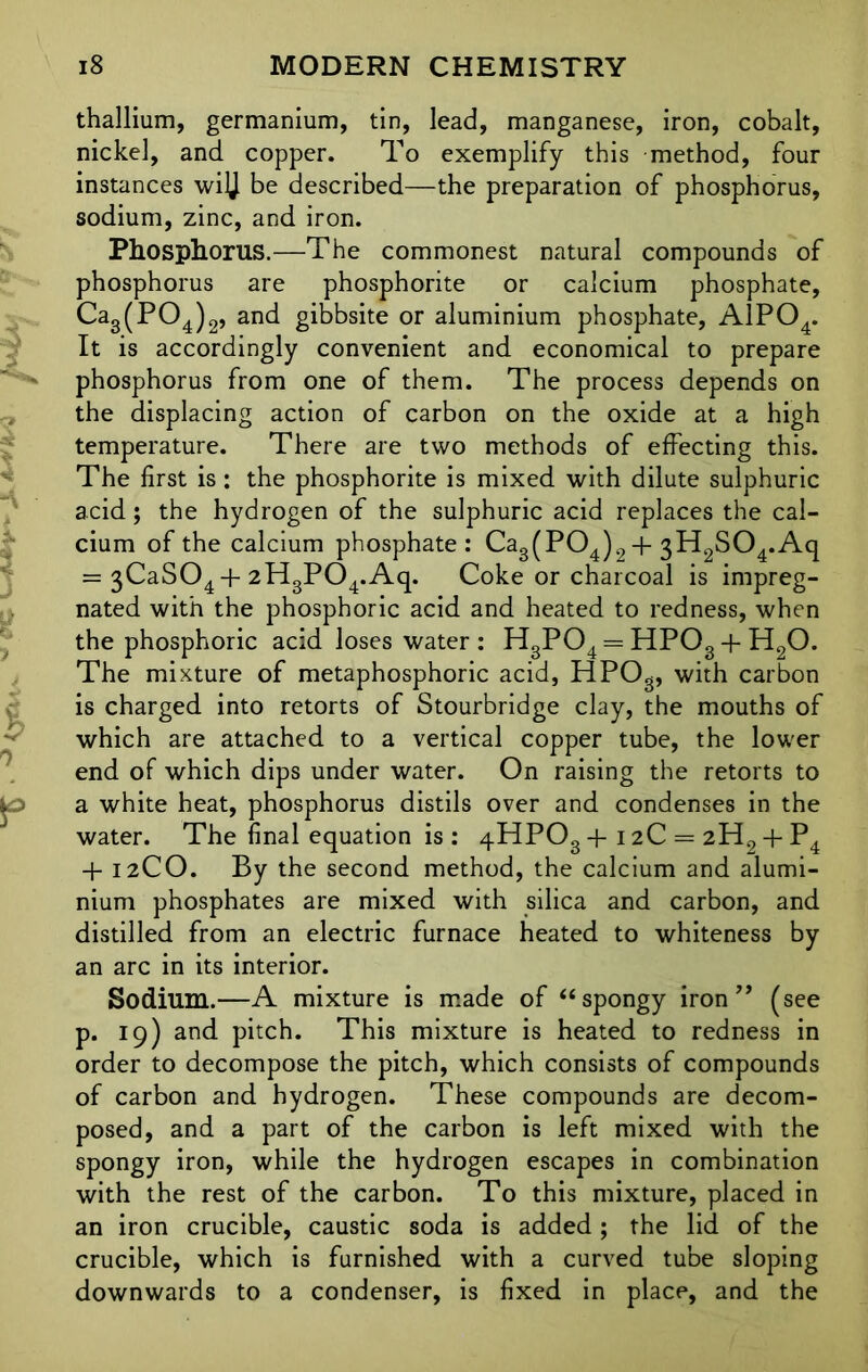 thallium, germanium, tin, lead, manganese, iron, cobalt, nickel, and copper. To exemplify this method, four instances wiJJ be described—the preparation of phosphorus, sodium, zinc, and iron. Phosphorus.—The commonest natural compounds of phosphorus are phosphorite or calcium phosphate, Ca3(P04)2, and gibbsite or aluminium phosphate, A1P04. It is accordingly convenient and economical to prepare phosphorus from one of them. The process depends on the displacing action of carbon on the oxide at a high temperature. There are two methods of effecting this. The first is: the phosphorite is mixed with dilute sulphuric acid; the hydrogen of the sulphuric acid replaces the cal- cium of the calcium phosphate: Ca3(P04)2 + 3H2S04.Aq = 3CaS04 + 2H3P04.Aq. Coke or charcoal is impreg- nated with the phosphoric acid and heated to redness, when the phosphoric acid loses water: H3P04 = HPOg + H20. The mixture of metaphosphoric acid, HPOg, with carbon is charged into retorts of Stourbridge clay, the mouths of which are attached to a vertical copper tube, the lower end of which dips under water. On raising the retorts to a white heat, phosphorus distils over and condenses in the water. The final equation is : qHPOg + 12C = 2H2 + P4 + 12CO. By the second method, the calcium and alumi- nium phosphates are mixed with silica and carbon, and distilled from an electric furnace heated to whiteness by an arc in its interior. Sodium.—A mixture is made of “ spongy iron ” (see p. 19) and pitch. This mixture is heated to redness in order to decompose the pitch, which consists of compounds of carbon and hydrogen. These compounds are decom- posed, and a part of the carbon is left mixed with the spongy iron, while the hydrogen escapes in combination with the rest of the carbon. To this mixture, placed in an iron crucible, caustic soda is added ; the lid of the crucible, which is furnished with a curved tube sloping downwards to a condenser, is fixed in place, and the