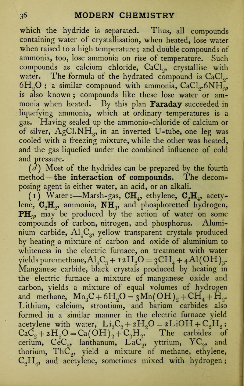 which the hydride is separated. Thus, all compounds containing water of crystallisation, when heated, lose water when raised to a high temperature; and double compounds of ammonia, too, lose ammonia on rise of temperature. Such compounds as calcium chloride, CaCl2, crystallise with water. The formula of the hydrated compound is CaCl2. 6H20 ; a similar compound with ammonia, CaCl2.6NH3, is also known ; compounds like these lose water or am- monia when heated. By this plan Faraday succeeded in liquefying ammonia, which at ordinary temperatures is a gas. Having sealed up the ammonio-chloride of calcium or of silver, AgCl.NH3, in an inverted U-tube, one leg was cooled with a freezing mixture, while the other was heated, and the gas liquefied under the combined influence of cold and pressure. (^/) Most of the hydrides can be prepared by the fourth method—the interaction of compounds. The decom- posing agent is either water, an acid, or an alkali. (i) Water:—Marsh-gas, CH4, ethylene, C2H4, acety- lene, C9H.9, ammonia, NH3, and phosphoretted hydrogen, PH3, may be produced by the action of water on some compounds of carbon, nitrogen, and phosphorus. Alumi- nium carbide, A14C3, yellow transparent crystals produced by heating a mixture of carbon and oxide of aluminium to whiteness in the electric furnace, on treatment with water yields pure methane, A14C3 + I2H00 = 3CH4 + 4Al(OH)3. Manganese carbide, black crystals produced by heating in the electric furnace a mixture of manganese oxide and carbon, yields a mixture of equal volumes of hydrogen and methane, Mn3C + 6H20 = 3Mn(OH)2 + CH4 + H2. Lithium, calcium, strontium, and barium carbides also formed in a similar manner in the electric furnace yield acetylene with water, Li2C2 + 2H20 = 2LiOH + C2H2 ; CaC2 + 2H20 = Ca(OH)2 + C2H0. The carbides of cerium, CeC2, lanthanum, LaC2, yttrium, YC2, and thorium, ThC2, yield a mixture of methane, ethylene, C2H4, and acetylene, sometimes mixed with hydrogen ;