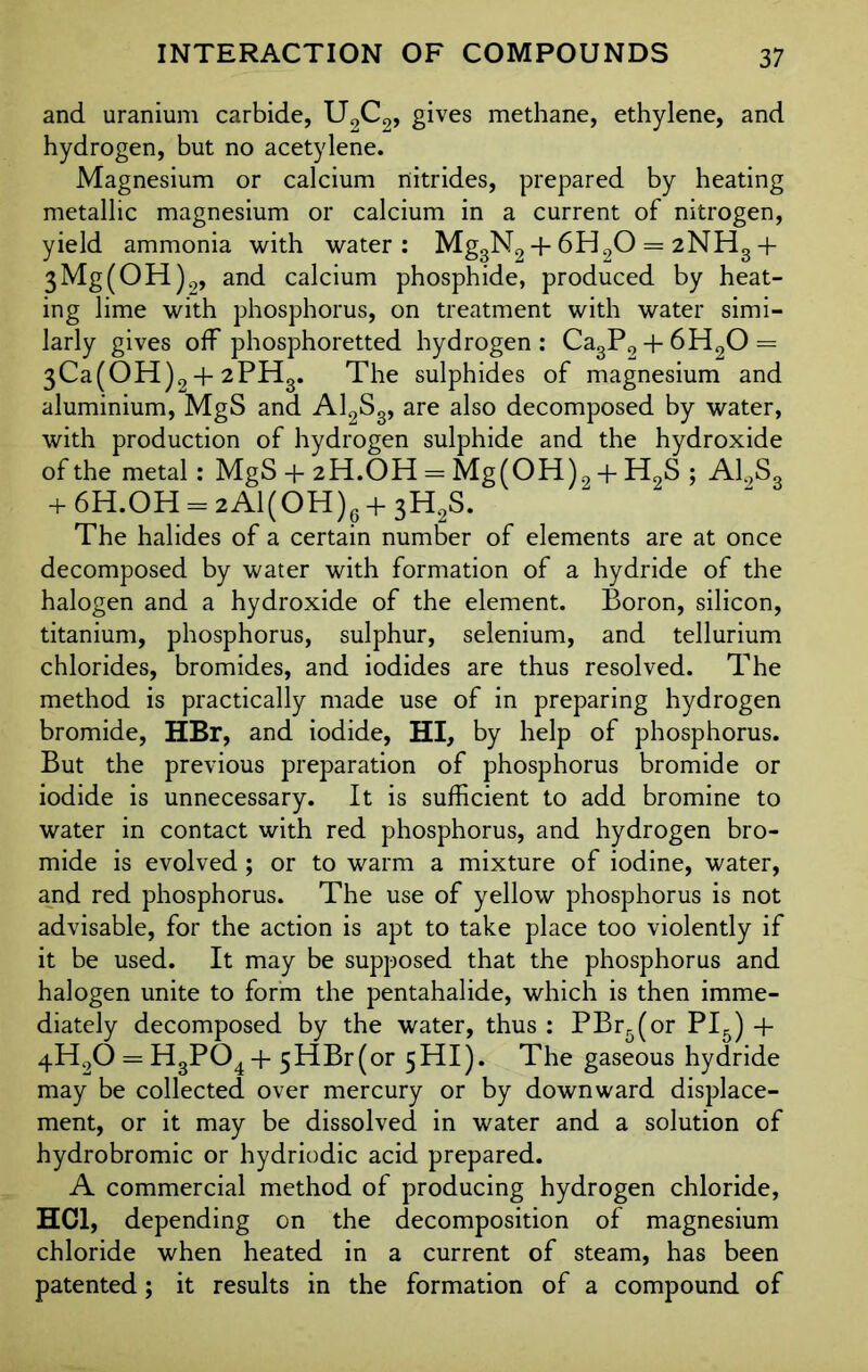 and uranium carbide, U2C2, gives methane, ethylene, and hydrogen, but no acetylene. Magnesium or calcium nitrides, prepared by heating metallic magnesium or calcium in a current of nitrogen, yield ammonia with water: Mg3N2 + 6H20 = 2NH3 + 3Mg(OH)9, and calcium phosphide, produced by heat- ing lime with phosphorus, on treatment with water simi- larly gives off phosphoretted hydrogen : Ca3P9 + 6H20 = 3Ca(OH)2 + 2PHg. The sulphides of magnesium and aluminium, MgS and Al2Sg, are also decomposed by water, with production of hydrogen sulphide and the hydroxide of the metal: MgS + 2H.OH = Mg(OH)a + H0S ; A12S3 + 6H.OH = 2Al(OH)g+ 3H2S. The halides of a certain number of elements are at once decomposed by water with formation of a hydride of the halogen and a hydroxide of the element. Boron, silicon, titanium, phosphorus, sulphur, selenium, and tellurium chlorides, bromides, and iodides are thus resolved. The method is practically made use of in preparing hydrogen bromide, HBr, and iodide, HI, by help of phosphorus. But the previous preparation of phosphorus bromide or iodide is unnecessary. It is sufficient to add bromine to water in contact with red phosphorus, and hydrogen bro- mide is evolved; or to warm a mixture of iodine, water, and red phosphorus. The use of yellow phosphorus is not advisable, for the action is apt to take place too violently if it be used. It may be supposed that the phosphorus and halogen unite to form the pentahalide, which is then imme- diately decomposed by the water, thus : PBr5(or PI5) + 4H20==H3P04+ 5 HBr (or 5 HI). The gaseous hydride may be collected over mercury or by downward displace- ment, or it may be dissolved in water and a solution of hydrobromic or hydriodic acid prepared. A commercial method of producing hydrogen chloride, HC1, depending on the decomposition of magnesium chloride when heated in a current of steam, has been patented; it results in the formation of a compound of