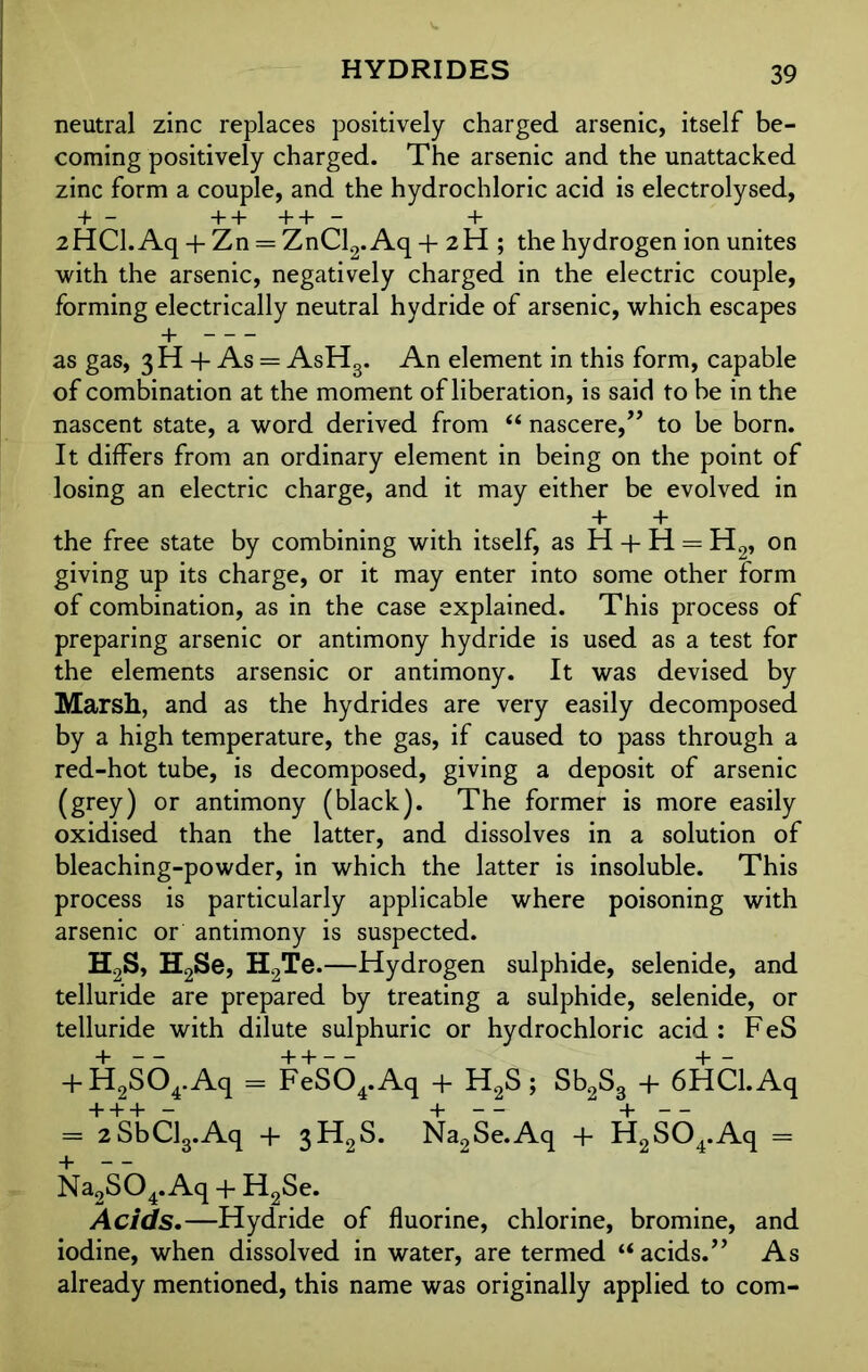 HYDRIDES neutral zinc replaces positively charged arsenic, itself be- coming positively charged. The arsenic and the unattacked zinc form a couple, and the hydrochloric acid is electrolysed, + — ++++— + 2HCI. Aq + Zn = ZnCl2. Aq + 2 H ; the hydrogen ion unites with the arsenic, negatively charged in the electric couple, forming electrically neutral hydride of arsenic, which escapes + as gas, 3H + As = AsHg. An element in this form, capable of combination at the moment of liberation, is said to be in the nascent state, a word derived from “ nascere,” to be born. It differs from an ordinary element in being on the point of losing an electric charge, and it may either be evolved in + + the free state by combining with itself, as H + H = H2, on giving up its charge, or it may enter into some other form of combination, as in the case explained. This process of preparing arsenic or antimony hydride is used as a test for the elements arsensic or antimony. It was devised by Marsh, and as the hydrides are very easily decomposed by a high temperature, the gas, if caused to pass through a red-hot tube, is decomposed, giving a deposit of arsenic (grey) or antimony (black). The former is more easily oxidised than the latter, and dissolves in a solution of bleaching-powder, in which the latter is insoluble. This process is particularly applicable where poisoning with arsenic or antimony is suspected. H2S, H2Se, H2Te.—Hydrogen sulphide, selenide, and telluride are prepared by treating a sulphide, selenide, or telluride with dilute sulphuric or hydrochloric acid : F eS + H2s64.Aq = FeS04.Aq + H2S; Sb2S3 + 6HCl.Aq = +2SbCl3.Aq + 3H2S. Na2Se.Aq + H2S04.Aq = Na2S04.Aq + H2Se. Acids.—Hydride of fluorine, chlorine, bromine, and iodine, when dissolved in water, are termed “acids.” As already mentioned, this name was originally applied to com-