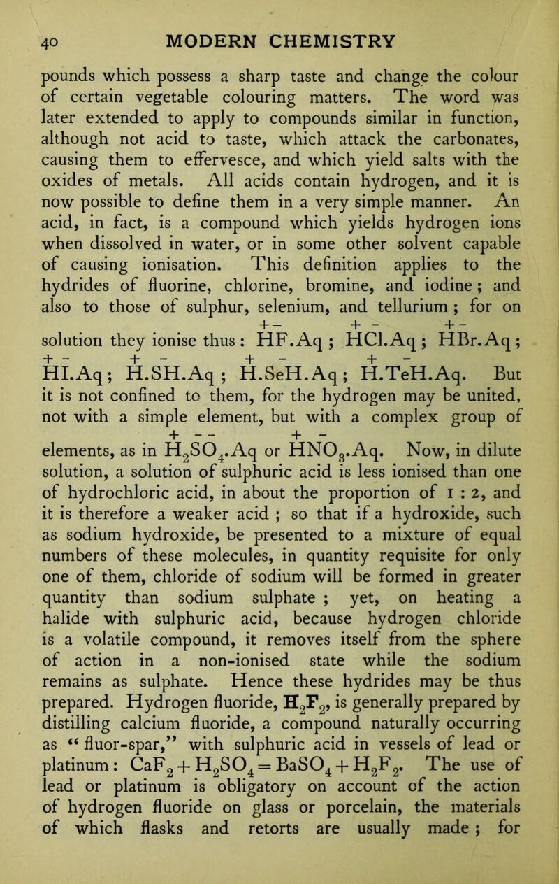 pounds which possess a sharp taste and change the colour of certain vegetable colouring matters. The word was later extended to apply to compounds similar in function, although not acid to taste, which attack the carbonates, causing them to effervesce, and which yield salts with the oxides of metals. All acids contain hydrogen, and it is now possible to define them in a very simple manner. An acid, in fact, is a compound which yields hydrogen ions when dissolved in water, or in some other solvent capable of causing ionisation. This definition applies to the hydrides of fluorine, chlorine, bromine, and iodine; and also to those of sulphur, selenium, and tellurium ; for on H— + — -1— solution they ionise thus : HF.Aq ; HCl.Aq ; HBr.Aq ; HI.Aq; H.SH.Aq; H.SeH.Aq; H.TeH.Aq. But it is not confined to them, for the hydrogen may be united, not with a simple element, but with a complex group of + — + — elements, as in H2S04.Aq or HNOg.Aq. Now, in dilute solution, a solution of sulphuric acid is less ionised than one of hydrochloric acid, in about the proportion of I : 2, and it is therefore a weaker acid ; so that if a hydroxide, such as sodium hydroxide, be presented to a mixture of equal numbers of these molecules, in quantity requisite for only one of them, chloride of sodium will be formed in greater quantity than sodium sulphate ; yet, on heating a halide with sulphuric acid, because hydrogen chloride is a volatile compound, it removes itself from the sphere of action in a non-ionised state while the sodium remains as sulphate. Hence these hydrides may be thus prepared. Hydrogen fluoride, H2F2, is generally prepared by distilling calcium fluoride, a compound naturally occurring as “ fluor-spar,” with sulphuric acid in vessels of lead or platinum: CaF2 + H2S04 = BaS04 + H2F2. The use of lead or platinum is obligatory on account of the action of hydrogen fluoride on glass or porcelain, the materials of which flasks and retorts are usually made ; for