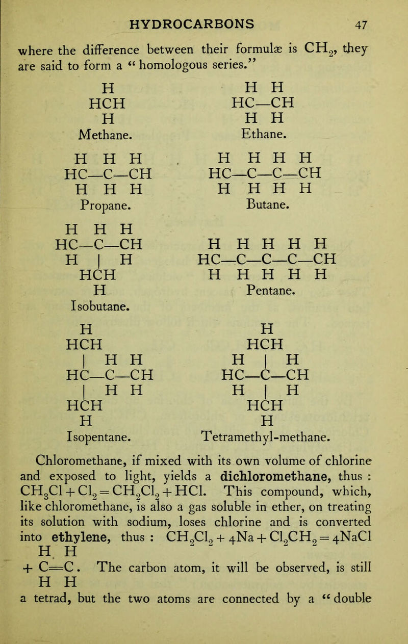 where the difference between their formulae is CH2, they are said to form a “ homologous series.” H HCH H Methane. H H HC—CH H H Ethane. H H H HC—C—CH H H H Propane. H H H HC—C—CH H | H HCH H Isobutane. H HCH | H H HC—C—CH I H H HCH H Isopentane. H H H H HC—C—C—CH H H H H Butane. H H H H H HC—C—C—C—CH H H H H H Pentane. H HCH H | H HC—C—CH H | H HCH H Tetramethyl-methane. Chloromethane, if mixed with its own volume of chlorine and exposed to light, yields a dichloromethane, thus : CH3C1 + Cl2 = CH2C12 + HC1. This compound, which, like chloromethane, is also a gas soluble in ether, on treating its solution with sodium, loses chlorine and is converted into ethylene, thus: CH2C12 + 4Na + Cl2CH2 = 4NaCl H H + C=C. The carbon atom, it will be observed, is still H H a tetrad, but the two atoms are connected by a “ double