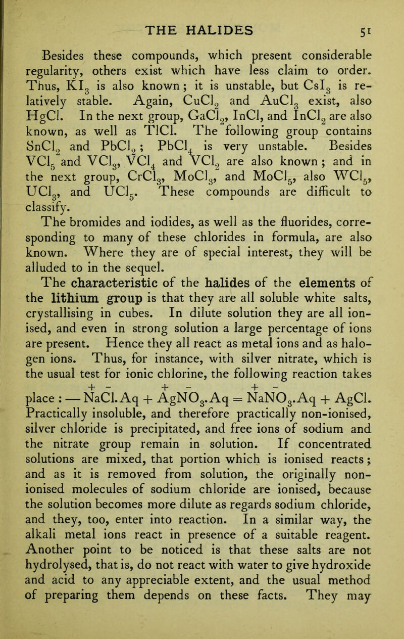 Besides these compounds, which present considerable regularity, others exist which have less claim to order. Thus, KI3 is also known ; it is unstable, but Cslg is re- latively stable. Again, CuCl2 and AuC13 exist, also HgCl. In the next group, GaCf„ InCl, and InCl2 are also known, as well as T1C1. The following group contains SnCl2 and PbCl2 ; PbCl4 is very unstable. Besides VC15 and VC13, VC14 and VC12 are also known; and in the next group, CrCl3, MoC13, and MoC15, also WC15, UC13, and UC15. These compounds are difficult to classify. The bromides and iodides, as well as the fluorides, corre- sponding to many of these chlorides in formula, are also known. Where they are of special interest, they will be alluded to in the sequel. The characteristic of the halides of the elements of the lithium group is that they are all soluble white salts, crystallising in cubes. In dilute solution they are all ion- ised, and even in strong solution a large percentage of ions are present. Hence they all react as metal ions and as halo- gen ions. Thus, for instance, with silver nitrate, which is the usual test for ionic chlorine, the following reaction takes place : — NaCl. Aq + AgNOs. Aq - NaN08.Aq + AgCl. Practically insoluble, and therefore practically non-ionised, silver chloride is precipitated, and free ions of sodium and the nitrate group remain in solution. If concentrated solutions are mixed, that portion which is ionised reacts; and as it is removed from solution, the originally non- ionised molecules of sodium chloride are ionised, because the solution becomes more dilute as regards sodium chloride, and they, too, enter into reaction. In a similar way, the alkali metal ions react in presence of a suitable reagent. Another point to be noticed is that these salts are not hydrolysed, that is, do not react with water to give hydroxide and acid to any appreciable extent, and the usual method of preparing them depends on these facts. They may