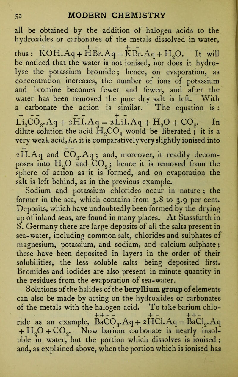 all be obtained by the addition of halogen .acids to the hydroxides or carbonates of the metals dissolved in water, thus: KOH.Aq + HBr.Aq=KBr.Aq + H20. It will be noticed that the water is not ionised, nor does it hydro- lyse the potassium bromide; hence, on evaporation, as concentration increases, the number of ions of potassium and bromine becomes fewer and fewer, and after the water has been removed the pure dry salt is left. With a carbonate the action is similar. The equation is : Li2C03.Aq + 2HI. Aq = 2LiI.Aq + H20 + C02. In dilute solution the acid H2C03 would be liberated ; it is a very weak acid,/.*?, it is comparatively very slightly ionised into + — 2H.Aq and C03.Aq ; and, moreover, it readily decom- poses into H90 and C02; hence it is removed from the sphere of action as it is formed, and on evaporation the salt is left behind, as in the previous example. Sodium and potassium chlorides occur in nature ; the former in the sea, which contains from 3.8 to 3.9 per cent. Deposits, which have undoubtedly been formed by the drying up of inland seas, are found in many places. At Stassfurth in S. Germany there are large deposits of all the salts present in sea-water, including common salt, chlorides and sulphates of magnesium, potassium, and sodium, and calcium sulphate; these have been deposited in layers in the order of their solubilities, the less soluble salts being deposited first. Bromides and iodides are also present in minute quantity in the residues from the evaporation of sea-water. Solutions of the halides of the beryllium group of elements can also be made by acting on the hydroxides or carbonates of the metals with the halogen acid. To take barium chlo- + H +— +H— ride as an example, BaCOg.Aq +2HCl.Aq = BaCl2.Aq + H20 + C02. Now barium carbonate is nearly insol- uble in water, but the portion which dissolves is ionised ; and, as explained above, when the portion which is ionised has