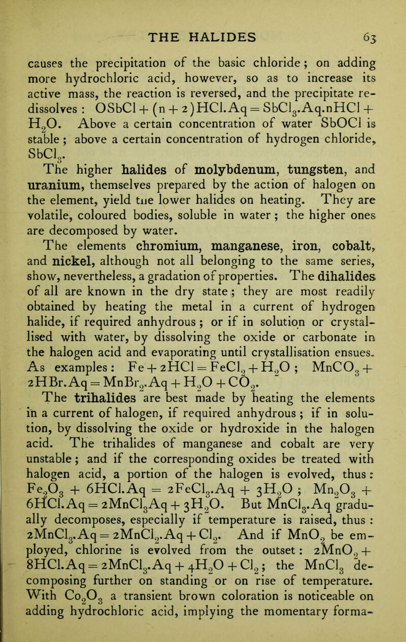 causes the precipitation of the basic chloride ; on adding more hydrochloric acid, however, so as to increase its active mass, the reaction is reversed, and the precipitate re- dissolves : OSbCl + (n + 2)HCl.Aq= SbClg.Aq.nHCl 4* H90. Above a certain concentration of water SbOCl is stable ; above a certain concentration of hydrogen chloride, SbCl3. The higher halides of molybdenum, tungsten, and uranium, themselves prepared by the action of halogen on the element, yield tue lower halides on heating. They are volatile, coloured bodies, soluble in water ; the higher ones are decomposed by water. The elements chromium, manganese, iron, cobalt, and nickel, although not all belonging to the same series, show, nevertheless, a gradation of properties. The dihalides of all are known in the dry state ; they are most readily obtained by heating the metal in a current of hydrogen halide, if required anhydrous; or if in solution or crystal- lised with water, by dissolving the oxide or carbonate in the halogen acid and evaporating until crystallisation ensues. As examples: Fe + 2HCI = FeCl2 + H90 ; MnC034- 2HBr. Aq = MnBr2. Aq + H90 + C02. The trihalides are best made by heating the elements in a current of halogen, if required anhydrous ; if in solu- tion, by dissolving the oxide or hydroxide in the halogen acid. The trihalides of manganese and cobalt are very unstable; and if the corresponding oxides be treated with halogen acid, a portion of the halogen is evolved, thus : Fe203 + 6HCJ.Aq = 2FeCl3.Aq + 3H20 5 Mn203 + 6HC1.Aq = 2MnCl3Aq + 3H20. But MnCl3.Aq gradu- ally decomposes, especially if temperature is raised, thus : 2MnCl3.Aq = 2MnCl9.Aq + Cl2. And if Mn02 be em- ployed, chlorine is evolved from the outset: 2Mn02 4- 8HCl.Aq= 2MnClg.Aq 4 4-H90 4 Cl2; the MnClg de- composing further on standing or on rise of temperature. With Co203 a transient brown coloration is noticeable on adding hydrochloric acid, implying the momentary forma-