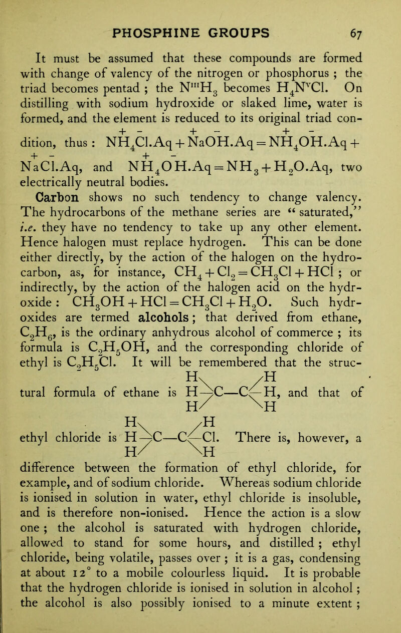 It must be assumed that these compounds are formed with change of valency of the nitrogen or phosphorus ; the triad becomes pentad ; the NmH3 becomes H4NVC1. On distilling with sodium hydroxide or slaked lime, water is formed, and the element is reduced to its original triad con- dition, thus: NH4Cl.Aq + NaOH.Aq = NH4OH.Aq+ NaCLAq, and NH40H.Aq = NH3 + H2O.Aq, two electrically neutral bodies. Carbon shows no such tendency to change valency. The hydrocarbons of the methane series are “ saturated/’ i.e. they have no tendency to take up any other element. Hence halogen must replace hydrogen. This can be done either directly, by the action of the halogen on the hydro- carbon, as, for instance, CH4 + Cl2 = CH3C1 + HC1 ; or indirectly, by the action of the halogen acid on the hydr- oxide : CHgOH + HC1 = CH3C1 + H00. Such hydr- oxides are termed alcohols; that derived from ethane, C2H6, is the ordinary anhydrous alcohol of commerce ; its formula is C9H5OH, and the corresponding chloride of ethyl is C9H5C1. It will be remembered that the struc- H\ /H tural formula of ethane is H—)C—C/—H, and that of h/ \H . . H\ /H ethyl chloride is H-^C—C/-C1. There is, however, a H/ NH difference between the formation of ethyl chloride, for example, and of sodium chloride. Whereas sodium chloride is ionised in solution in water, ethyl chloride is insoluble, and is therefore non-ionised. Hence the action is a slow one ; the alcohol is saturated with hydrogen chloride, allowed to stand for some hours, and distilled; ethyl chloride, being volatile, passes over ; it is a gas, condensing at about 12° to a mobile colourless liquid. It is probable that the hydrogen chloride is ionised in solution in alcohol; the alcohol is also possibly ionised to a minute extent ;