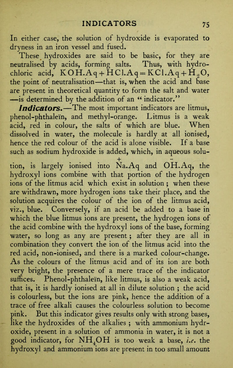In either case, the solution of hydroxide is evaporated to dryness in an iron vessel and fused. These ^ hydroxides are said to be basic, for they are neutralised by acids, forming salts. Thus, with hydro- chloric acid, KOH.Aq + HCl.Aq = KCl.Aq + H20, the point of neutralisation—that is, when the acid and base are present in theoretical quantity to form the salt and water —is determined by the addition of an “ indicator.” Indicators.—The most important indicators are litmus, phenol-phthalein, and methyl-orange. Litmus is a weak acid, red in colour, the salts of which are blue. When dissolved in water, the molecule is hardly at all ionised, hence the red colour of the acid is alone visible. If a base such as sodium hydroxide is added, which, in aqueous solu- + - tion, is largely ionised into Na.Aq and OH.Aq, the hydroxyl ions combine with that portion of the hydrogen ions of the litmus acid which exist in solution ; when these are withdrawn, more hydrogen ions take their place, and the solution acquires the colour of the ion of the litmus acid, viz., blue. Conversely, if an acid be added to a base in which the blue litmus ions are present, the hydrogen ions of the acid combine with the hydroxyl ions of the base, forming water, so long as any are present; after they are all in combination they convert the ion of the litmus acid into the red acid, non-ionised, and there is a marked colour-change. As the colours of the litmus acid and of its ion are both very bright, the presence of a mere trace of the indicator suffices. Phenol-phthalein, like litmus, is also a weak acid, that is, it is hardly ionised at all in dilute solution ; the acid is colourless, but the ions are pink, hence the addition of a trace of free alkali causes the colourless solution to become pink. But this indicator gives results only with strong bases, like the hydroxides of the alkalies ; with ammonium hydr- oxide, present in a solution of ammonia in water, it is not a good indicator, for NH4OH is too weak a base, i.e. the hydroxyl and ammonium ions are present in too small amount